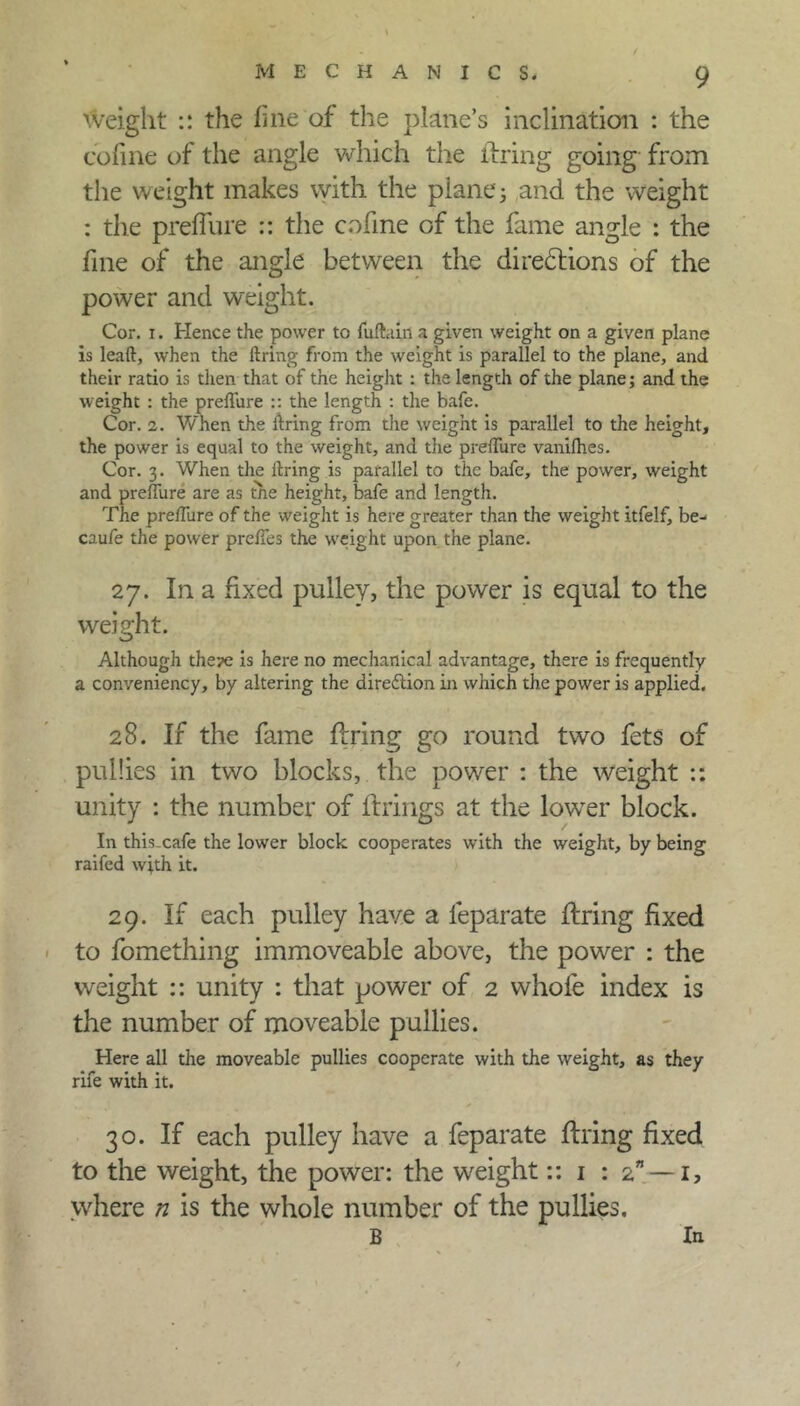 weight :: the fine of the plane’s inclination : the cofine of the angle which the firing going from the weight makes with the plane j and the weight : the preffure :: the cofine of the fame angle : the fine of the angle between the directions of the power and weight. Cor. i. Hence the power to fuftain a given weight on a given plane is leaft, when the firing from the weight is parallel to the plane, and their ratio is then that of the height : the length of the plane; and the weight : the preffure :: the length : the bafe. Cor. 2. When the firing from the weight is parallel to the height, the power is equal to the weight, and die preffure vanifhes. Cor. 3. When the firing is parallel to the bafe, the power, weight and preffure are as the height, bafe and length. The preffure of the weight is here greater than the weight itfelf, be- caufe the power preffes the weight upon the plane. 27. In a fixed pulley, the power is equal to the weight. Although the?e is here no mechanical advantage, there is frequently a conveniency, by altering the direction in which the power is applied. 28. If the fame firing go round two fets of pul!ies in two blocks, the power : the weight :: unity : the number of firings at the lowrer block. In this-cafe the lower block cooperates with the weight, by being raifed with it. 29. If each pulley have a leparate firing fixed to fomething immoveable above, the power : the weight :: unity : that power of 2 whole index is the number of moveable pullies. Here all the moveable pullies cooperate with the weight, as they rife with it. 30. If each pulley have a feparate firing fixed to the weight, the power: the weight:: 1 : 2” —1, where n is the whole number of the pullies. B In