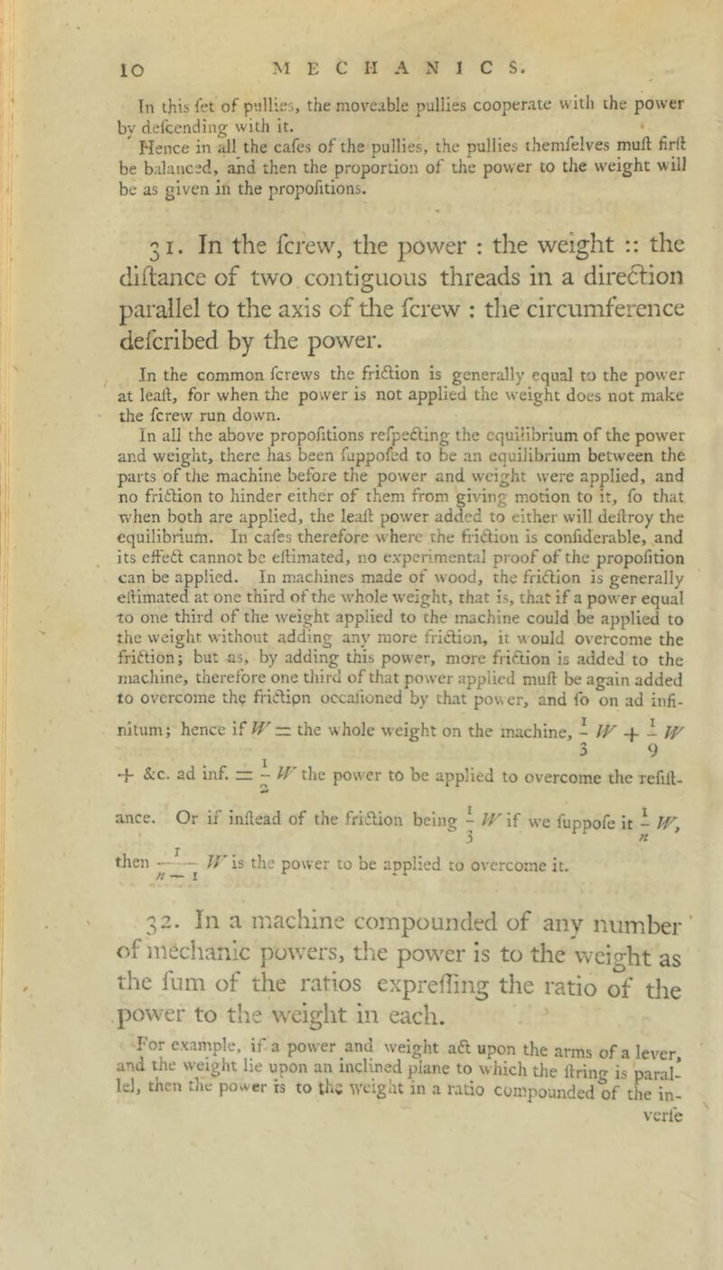 In this fet of pullies, the moveable pullies cooperate with the power by defcending vvith it. Hence in all the cafes of the pullies, the pullies themfelves mull firil be balanced, and then the proportion of the power to the weight will be as given in the proportions. 31. In the fcrew, the power : the weight :: the diflance of two contiguous threads in a direction parallel to the axis of die fcrew : the circumference defcribed by the power. In the common fcrews the friftion is generally equal to the power at leall, for when the power is not applied the weight does not make die fcrew run down. In all the above proportions refpecling the equilibrium of the power and weight, there lias been fuppofed to be an equilibrium between the parts of the machine before the power and weight were applied, and no friftion to hinder either of them from giving motion to it, fo that when both are applied, the leall power added to either will dellroy the equilibrium. In cafes therefore where the friction is confiderable, and its effeft cannot be eilimated, no experimental proof of the propofition can be applied. In machines made of wood, the friftion is generally eilimated at one third of the whole weight, that is, that if a power equal to one third of the weight applied to the machine could be applied to the weight without adding any more friction, it would overcome the friftion; but as, by adding this power, more friftion is added to the machine, therefore one third of that power applied mull be again added to overcome the friftipn occafioned by that power, and fo on ad infi- nitum; hence if IV — the w hole weight on the machine, - IV - IV 3 9 -f &c. ad inf. = - IV the power to be applied to overcome tlve refin- ance. Or if inllead of the friftion being ~ IV if we fuppofe it - IV, then —1 — W is the power to be applied to overcome it. 32. In a machine compounded of any number of mechanic powers, the power is to the weight as the fum of the ratios exprefling the ratio of the power to the weight in each. For example, if a power and weight aft upon the arms of a lever, and the weight lie upon an inclined plane to which the firing is paral- lel, then the power is to the weight in a ratio compounded of the in- verfe