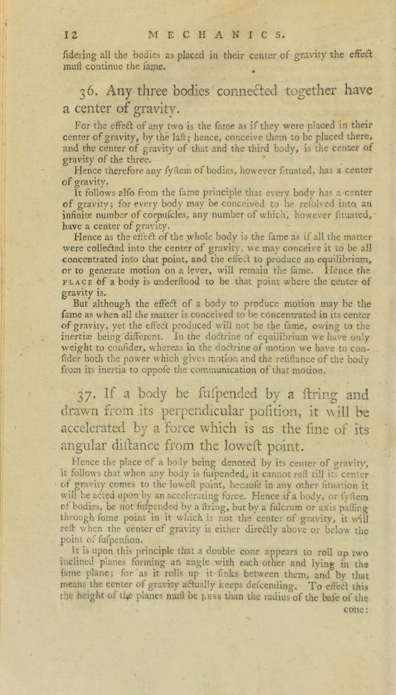 fidering all the bodies as placed in their center of gravity the effeft mult continue the fajne. 36. Any three bodies connected together have a center of gravity. For the effetft of any two is the fame as if they were placed in their center of gravity, by the laftj hence, conceive them to be placed there, and the center of gravity of that and the third body, is the center of gravity of the three. Hence therefore any fyftem of bodies, however fituated, has a center of gravity. It follows alfo from the fame principle that every body has a center of gravity; for every body may be conceived to be refolved into an infinite number of corpufcles, any number of which, however fituated, have a center of gravity. Hence as the effeft of the whole body is the fame as if all the matter were collefted into the center of gravity, we may conceive it to be all concentrated into that point, and the effect to produce an equilibrium, or to generate motion on a lever, will remain the fame. Hence the place of a body is underltood to be that point where the center of gravity is. But although the effeft of a body to produce motion may be the fame as when all the matter is conceived to be concentrated in its center of gravity, yet the effect produced will not be the fame, owing to the inertias being different. In the doftrine of equilibrium we have only weight to confider, whereas in the doctrine of motion we have to con- f der both the power which gives motion and the retiftance of the body from its inertia to oppofe the communication of that motion. 37. If a body be fufpended by a firing and drawn from its perpendicular pofition, it will be accelerated by a force which is as the line of its angular diilance from the lowed point. Hence the place of a body being denoted by its center of gravitv, it follows that when any body is fufpended, it cannot reft till its center ot gravity comes to the loweil point, becaufe in any other situation it will be acted upon by an accelerating force. Hence if a body, or fyftem of bodies, be not fufpended by a firing, but bv a fulcrum or axis palling through fome point in it which is not the center of gravity, it will reft when the center of gravity is either directly above or below the point of fufpenfion. It is upon this principle that a double cone appears to roll up two inclined planes forming an angle with each other and lying in the fame plane; for as it rolls up it finks between them, and by that means the center of gravity actually keeps ddeending. To effect this the height of the planes mull be less than the radius of the bafe of the cone;