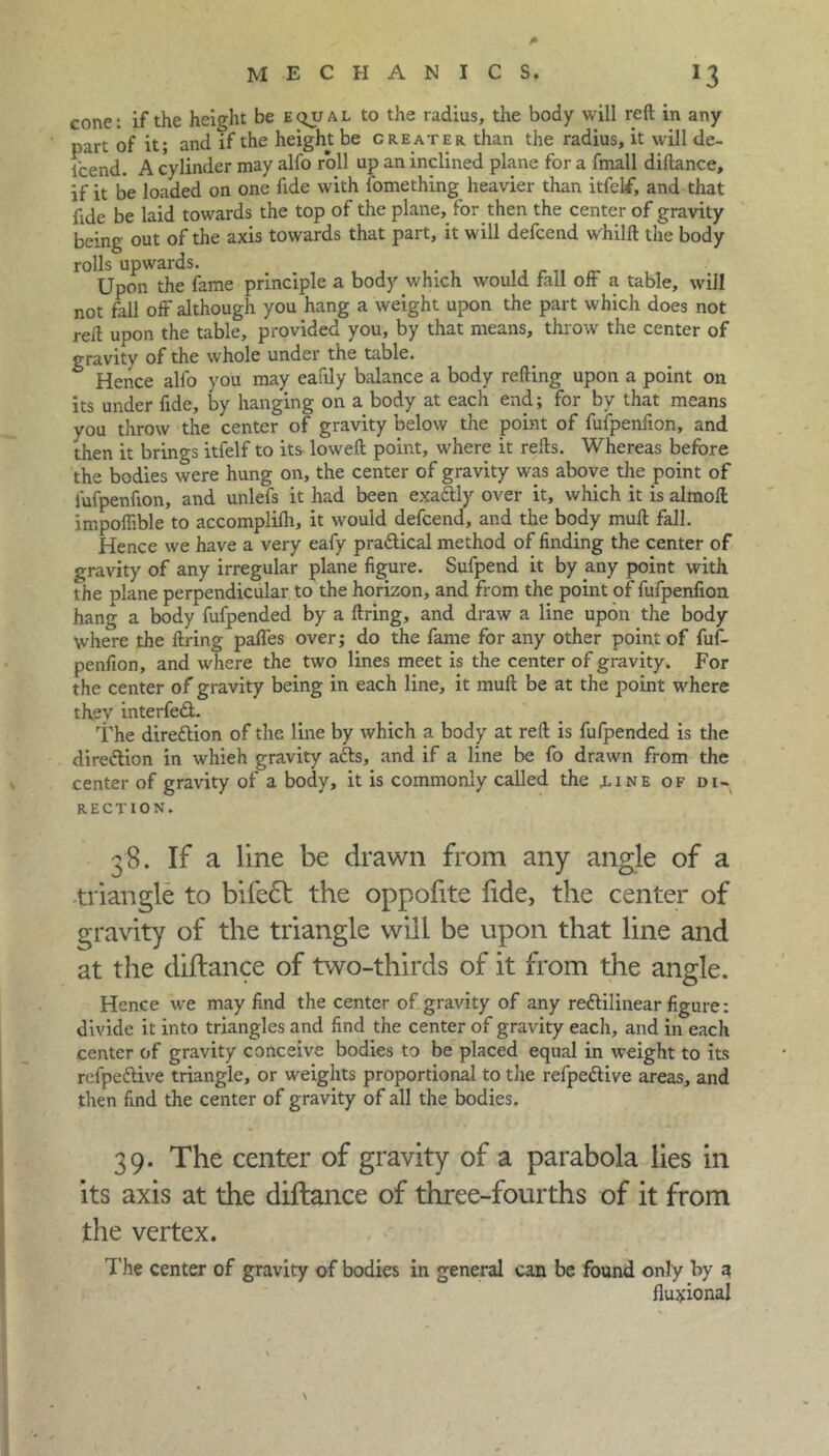 cone: if the height be equal to the radius, the body will reft in any part of it; and if the height be greater than the radius, it will de- scend. A cylinder may alfo roll up an inclined plane for a fmall diftance, if it be loaded on one fide with fomething heavier than itfelf, and that fide be laid towards the top of the plane, for then the center of gravity being out of the axis towards that part, it will defcend whilft the body rolls upwards. Upon the fame principle a body which would fall off a table, will not fell off although you hang a weight upon the part which does not reft upon the table, provided you, by that means, throw the center of gravity of the whole under the table. Hence alfo you may eatily balance a body refting upon a point on its under fide, by hanging on a body at each end; for by that means you throw the center of gravity below the point of fufpenfion, and then it brings itfelf to its loweft point, where it refts. Whereas before the bodies were hung on, the center of gravity was above the point of fufpenfion, and unlefs it had been exaftly over it, which it is almoft impoffible to accomplilh, it would defcend, and the body mull fall. Hence we have a very eafy pra&ical method of finding the center of gravity of any irregular plane figure. Sufpend it by any point with the plane perpendicular to the horizon, and from the point of fufpenfion hang a body fufpended by a firing, and draw a line upon the body where the firing paffes over; do the fame for any other point of fuf- penfion, and where the two lines meet is the center of gravity. For the center of gravity being in each line, it muft be at the point where they interfedl. The direction of the line by which a body at reft is fufpended is the direction in whieh gravity atts, and if a line be fo drawn from the center of gravity of a body, it is commonly called the line of di- rection. 38. If a line be drawn from any angle of a triangle to bifedt the oppofite fide, the center of gravity of the triangle will be upon that line and at the diftance of two-thirds of it from the angle. Hence we may find the center of gravity of any rectilinear figure: divide it into triangles and find the center of gravity each, and in each center of gravity conceive bodies to be placed equal in weight to its refpeftive triangle, or weights proportional to the refpeCtive areas, and then find the center of gravity of all the bodies. 39. The center of gravity of a parabola lies in its axis at the diftance of three-fourths of it from the vertex. The center of gravity of bodies in general can be found only by a fluxional