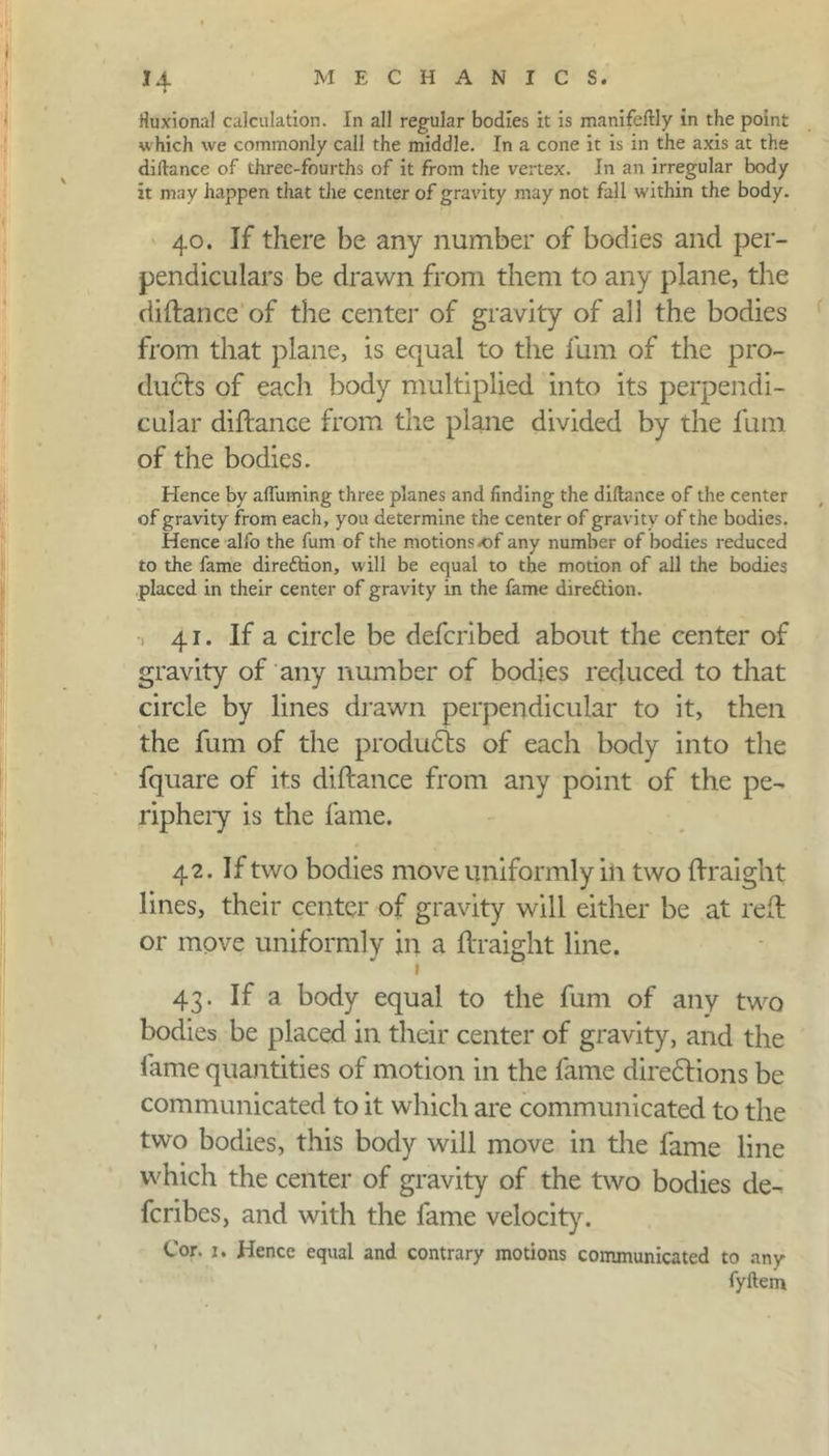 Huxional calculation. In all regular bodies it is manifeftly in the point which we commonly call the middle. In a cone it is in the axis at the diitance of three-fourths of it from the vertex. In an irregular body it may happen that the center of gravity may not fall within the body. 40. If there he any number of bodies and per- pendiculars be drawn from them to any plane, the di dance of the center of gravity of all the bodies from that plane, is equal to the fum of the pro- duces of each body multiplied into its perpendi- cular diflance from the plane divided by the fum of the bodies. Hence by affuming three planes and finding the diitance of the center of gravity from each, you determine the center of gravity of the bodies. Hence alfo the fum of the motions of any number of bodies reduced to the fame direftion, will be equal to the motion of all the bodies placed in their center of gravity in the fame direction. 41. If a circle be defcribed about the center of gravity of any number of bodies reduced to that circle by lines drawn perpendicular to it, then the fum of the products of each body into the fquare of its diflance from any point of the pe- riphery is the fame. 42. If two bodies move uniformly in two (Iraight lines, their center of gravity will either be at red or move uniformly in a flraight line. 1 43. If a body equal to the fum of any two bodies be placed in their center of gravity, and the fame quantities of motion in the fame directions be communicated to it which are communicated to the two bodies, this body will move in the fame line which the center of gravity of the two bodies de- fcribes, and with the fame velocity. Cor. 1. Hence equal and contrary motions communicated to any fyftem