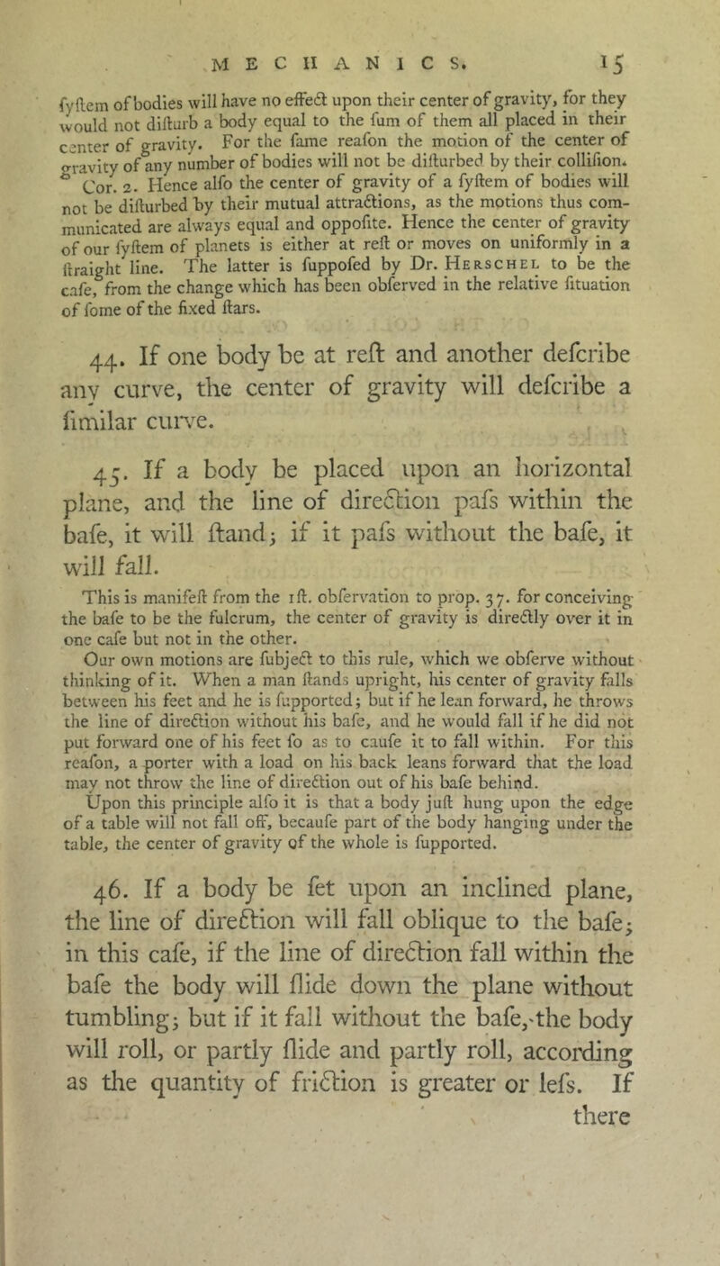 MECHANICS. 15 fyftem of bodies will have no effeCt upon their center of gravity, for they would not difturb a body equal to the furn of them all placed in their center of gravity. For the fame reafon the motion of the center of o-ravity of any number of bodies will not be difturbed by their collifion. ° Cor. 2. Hence alfo the center of gravity of a fyftem of bodies will not be difturbed by their mutual attractions, as the motions thus com- municated are always equal and oppofite. Hence the center of gravity of our fyftem of planets is either at reft or moves on uniformly in a ftraight line. The latter is fuppofed by Dr. Herschel to be the cafe, from the change which has been obferved in the relative fituation of fome of the fixed liars. 44. If one body be at reft and another defcribe any curve, the center of gravity will defcribe a fimilar curve. 45. If a body be placed upon an horizontal plane, and the line of direftion pafs within the bafe, it will ftand; if it pafs without the bafe, it will fall. This is manifeft from the ift. obfervation to prop. 37. for conceiving the bafe to be the fulcrum, the center of gravity is direCUy over it in one cafe but not in the other. Our own motions are fubjeCl to this rule, which we obferve without thinking of it. When a man Hands upright, his center of gravity falls between his feet and he is fupportcd; but if he lean forward, he throws the line of direction without his bafe, and he would fall if he did not put forward one of his feet fo as to caufe it to fall within. For this reafon, a porter with a load on his back leans forward that the load may not throw the line of direction out of his bafe behind. Upon this principle alfo it is that a body juft hung upon the edge of a table will not fall off, becaufe part of the body hanging under the table, the center of gravity of the whole is fupported. 46. If a body be fet upon an inclined plane, the line of direftion will fall oblique to the bafe; in this cafe, if the line of direftion fall within the bafe the body will hide down the plane without tumbling; but if it fall without the bafe,The body will roll, or partly Aide and partly roll, according as the quantity of friftion is greater or lefs. If there