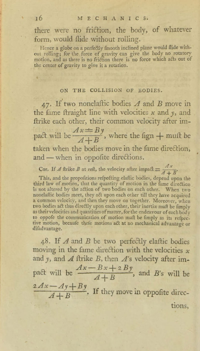 there were no friction, the body, of whatever form, would Hide without roiling. Hence a globe on a perfedtly fmooth inclined plane would Hide with- out rolling; for the force of gravity can give the body no rotatory motion, and as there is no fridtion there is no force which adts out ot the center of gravity to give it a rotation. ON THE COLLISION OF LOD1ES. 47. If two nonelaflic bodies A and B move in the fame ftraight line with velocities * and y, and Ifrike each other, their common velocity after im- Ax=tzBy pact will be ■ ^ ', where the fign -|- muff be taken when the bodies move in the fame direction, and — when in oppofite directions. Ax Cor. If A ftrike B at reft, the velocity after impadl — —— Al Ij This, and the propofitions refpedting elaftic bodies, depend upon the third law of motion, that the quantity of motion in the fame diredlion is not altered by the adiion of two bodies on each other. When two nonelaftic bodies meet, they adt upon each other till they have acquired a common velocity, and then they move on together. Moreover, when two bodies adt thus diredtly upon each other, their inertia muft be fimply as their velocities and quantities of nutter, for the endeavour of each body to oppofe the communication of motion muft be fimply as its refpec- tive motion, becaufe thefe motions adt at no mechanical advantage or difadvantage. 48. If A and B be two perfectly elaffic bodies moving in the fame diredlion with the velocities x and y, and A flrike B, then A’s velocity after im- Ax — Bx-{-2By padt will be —, ?) , and B’s will be 2 Ax — Ay-\-By A + B ~j~-\-B * ^ move *n °PP0^lte direc- tions,