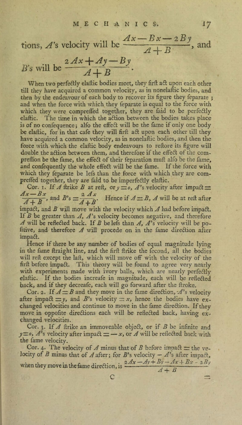 tions, A’s velocity will be Ax — Bx— 2 By B's will be 2 Ax -j- Ay — By A + B' , and A+B When two perfectly elaftic bodies meet, they firft adl upon each other till they have acquired a common velocity, as in nonelaftic bodies, and then by the endeavour of each body to recover its figure they feparate ; and when the force with which they feparate is equal to the force with which they were comprefled together, they are faid to be perfectly elaftic. The time in which the adlion between the bodies takes place is of no confequence; alfo the effedl will be the fame if only one body be elaftic, for in that cafe they will firft adl upon each other till they have acquired a common velocity, as in nonelaftic bodies, and then the force with which the elaftic body endeavours to reftore its figure will double the adtion between them, and therefore if the effedl of the com- preflion be the fame, the effedl of their feparation muft alfo be the fame, and confequently the whole effedl will be the fame. If the force with which they feparate be lefs than the force with which they are com- preffed together, they are faid to be imperfedtly elaftic. Cor. i. If .^ftrike B at reft, or y~o, A's velocity after impadl — ^A -fAT’ 3n<^ S ^A+li' ^ence ^ ^ -A wtM t>e at reft after impadt, and B will move with the velocity which A had before impadl. Il B be greater than A, A1 s velocity becomes negative, and therefore A will be refledled back. If B be lefs than A, A's velocity will be po- fitive, and therefore A will procede on in the fame diredlion after impadl. Hence if there be any number of bodies of equal magnitude lying in the fame ftraight line, and the firft ftrike the fecond, all the bodies will reft except the lalt, which will move off with the velocity of the firft before impadl. This theory will be found to agree very nearly with experiments made with ivory balls, which are nearly perfedlly elaftic. If the bodies increafe in magnitude, each will be refledled back, and if they decreafe, each will go forward after the ftroke. Cor. 2. If A — B and they move in the fame diredlion, -A's velocity after impadl — y, and B's velocity — x, hence the bodies have ex- changed velocities and continue to move in the fame diredlion. If they move in oppofite diredtions each will be refledled back, having ex- changed velocities. Cor. 3. If A ftrike an immoveable objedt, or if B be infinite and y—o, A's velocity after impadl — — x, or A will be refledled back with the fame velocity. Cor. 4. The velocity of A minus that of B before impadl n the ve- locity of B minus that of Rafter; for B's velocity — A's after impadl, when they move in the fame diredlion, is - /l -t- XJ