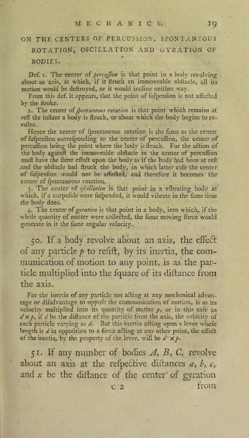 ON THE CENTERS OF PERCUSSION, SPONTANEOUS ROTATION, OSCILLATION AND GYRATION OF BODIES. Def. 1. The center of pcrcujjion is that point in a body revolving about an axis, at which, if it ftruck an immoveable obftacle, all its motion would be deftroyed, or it would incline neither way. From this def. it appears, that the point of fu.fpenfion is not affcdtcd by the ftroke. 2. The center offpontaneous rotation is that point which remains at reft the inftant a body is ftruck, or about which the body begins to re- volve. Hence the center of fpontaneous rotation is the fame as the center of fufpenfion correfponding to the center of percuflion, the center of percuflion being the point where the body is ftruck. For the attion of the body againft the immoveable obftacle in the center of percuflion mull have the fame effett upon the body as if the body had been at reft and the obftacle had ftruck the body, in which latter cafe the center of fufpenfion would not be affetted, and therefore it becomes the center of fpontaneous rotation. 3. The center of ofcillation is that point in a vibrating body at which, if a corpufcle were fufpended, it would vibrate in the lame time the body does. 4. The center of gyration is that point in a body, into which, if the whole quantity of matter were coilefted, the fame moving force would generate in it the fame angular velocity. 50. If a body revolve about an axis, the erfedl of any particle p to refill, by its inertia, the com- munication of motion to any point, is as the par- ticle multiplied into the fquare of its diftance from the axis. For the inertia of any particle not a&ing at any mechanical advan- tage or difadvantage to oppofe the communication of motion, is as its velocity multiplied into its quantity of matter p, or in this cafe as d y p, if d be the diftance of the particle from the axis, the velocity of each particle varying as d. But this inertia afting upon a lever whofe length is d ia oppolition to a force adling at any other point, the effett ol the inertia, by the property of the lever, will be d1 xp. 51. If any number of bodies A, B, C, revolve about an axis at the refpective diftances <7, b, c, and be the diftance of the center of gyration c 2 from