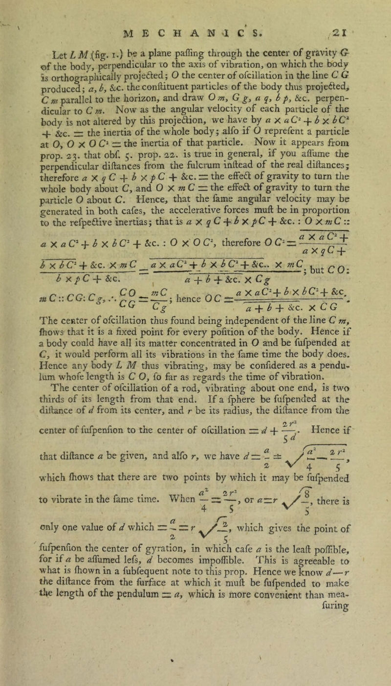 Let L A/.(fig. i.) be a plane palling tlirough the center of gravity G- of the body, perpendicular to the axis of vibration, on which the body is orthographically projected; O the center of ofcillation in the line C G produced; a, b, &c. the conltituent particles of the body thus projedted. Cm parallel to the horizon, and draw Om, G g, a q, bp, &c. perpen- dicular to C m. Now as the angular velocity of each particle of the body is not altered by this projection, we have by a x aC2 -f. b x bC2 -1- &c. r: the inertia of the whole body; alfo if O reprefent a particle at O, O X O C2 — the inertia of that particle. Now it appears from prop. 23. that obf. 5. prop. 22. is true in general, if you afl'ume the perpendicular diftances from the fulcrum indead of the real diitances; therefore a X q C + b x p C -f &c. the effett of gravity to turn the whole body about C, and 0 X m C =. the effedl of gravity to turn the particle O about C. Hence, that the fame angular velocity may be generated in both cafes, the accelerative forces mull be in proportion to the refpedlive inertias; that is aXqC-\-bxpC-\- &c. : O XmC :: X a CJ-f a x a C* -f b x b C2 -f &c. : O x 0 C2, therefore OC-zz 1 aXqC -f b x bC1 -f &C. XmC a X aC1 + b X b C2 + &c.. X m but CO: b X p C -}- &C. a b -f- &c. X Cg mCr.CG: Cg,.-.CC° rr 'IlS.; hence OC — a X uC~-■{- b X bC~-f- &C# Cg a b -f- &c. x C G The center of ofcillation thus found being independent of the line C 7n, fhows that it is a fixed point for every pofition of the body. Hence if a body could have all its matter concentrated in O and be fufpended at C, it would perform all its vibrations in the fame time the body does. Hence any body L M thus vibrating, may be confidered as a pendu- lum whofe length is C 0, fo far as regards the time of vibration. The center of ofcillation of a rod, vibrating about one end, is two thirds of its length from that end. If a fphere be fufpended at the diltance of d from its center, and r be its radius, the dillance from the center of fufpenfion to the center of ofcillation n y7- d+Ts Hence if ri 2 r1 that dillance a be given, and alfo r, we have dzz - / Z.—. 2 \/ 4 5 which Ihows that there are two points by which it may be fufpended to vibrate in the fame time. a1 n rz When — ~ —, or a—r /there is 4 C » __5 only one value of d which rr Z — r /J:, which gives the point of 2 v' £ fufpenfion the center of gyration, in which cafe a is the lead pofiible, for if a be alfumed lefs, d becomes impoflible. This is agreeable to what is Ihown in a fubfequent note to this prop. Hence we know d—r the dillance from the furface at which it mull be fufpended to make the length of the pendulum — a, which is more convenient than mea- furing