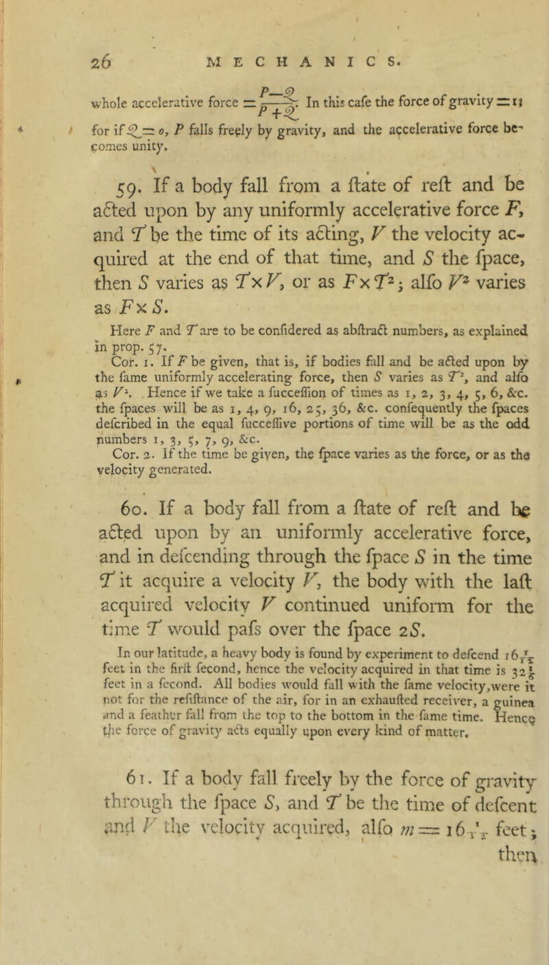 p <57 whole accelerative force — =.—^ In this cafe the force of gravity — tj P for if 0, P falls freely by gravity, and the accelerative force be- comes unity. 59. If a body fall from a Hate of reft and be adted upon by any uniformly accelerative force F, and F be the time of its acting, V the velocity ac- quired at the end of that time, and S the fpace, then S varies as Fx V, or as F x F2; alfo V2 varies as Fx S. Here F and T are to be confidered as abftrad numbers, as explained in prop. 57. Cor. 1. If F be given, that is, if bodies fall and be aded upon by the fame uniformly accelerating force, then S varies as T2, and alfo as V\ Hence if we take a fucceflion of times as 1, 2, 3, 4, 5, 6, &c. the fpaces will be as 1, 4, 9, 16, 2 ;, 36, &c. confequently the fpaces deferibed in the equal fucceffive portions of time will be as the odd numbers 1, 3, 5, 7, 9, &c. Cor. 2. If the time be given, the Ipace varies as the force, or as the velocity generated. 60. If a body fall from a ftate of reft and he adled upon by an uniformly accelerative force, and in defending through the fpace S in the time F it acquire a velocity V, the body with the laft acquired velocity V continued uniform for the time F would pafs over the fpace 2S. In our latitude, a heavy body is found by experiment to defeend ibJ^. feet in the firlt fecond, hence the velocity acquired in that time is 32^ feet in a fecond. All bodies would fall with the fame velocity,were it not for the refiftance of the air, for in an exhaufted receiver, a guinea and a feather fall from the top to the bottom in the fame time. Hencq t)ie force of gravity ads equally upon every kind of matter. 61. If a body fall freely by the force of gravity- through the fpace S, and F be the time of defeent and V the velocity acquired, alfo m ~ i6v'r feet; then