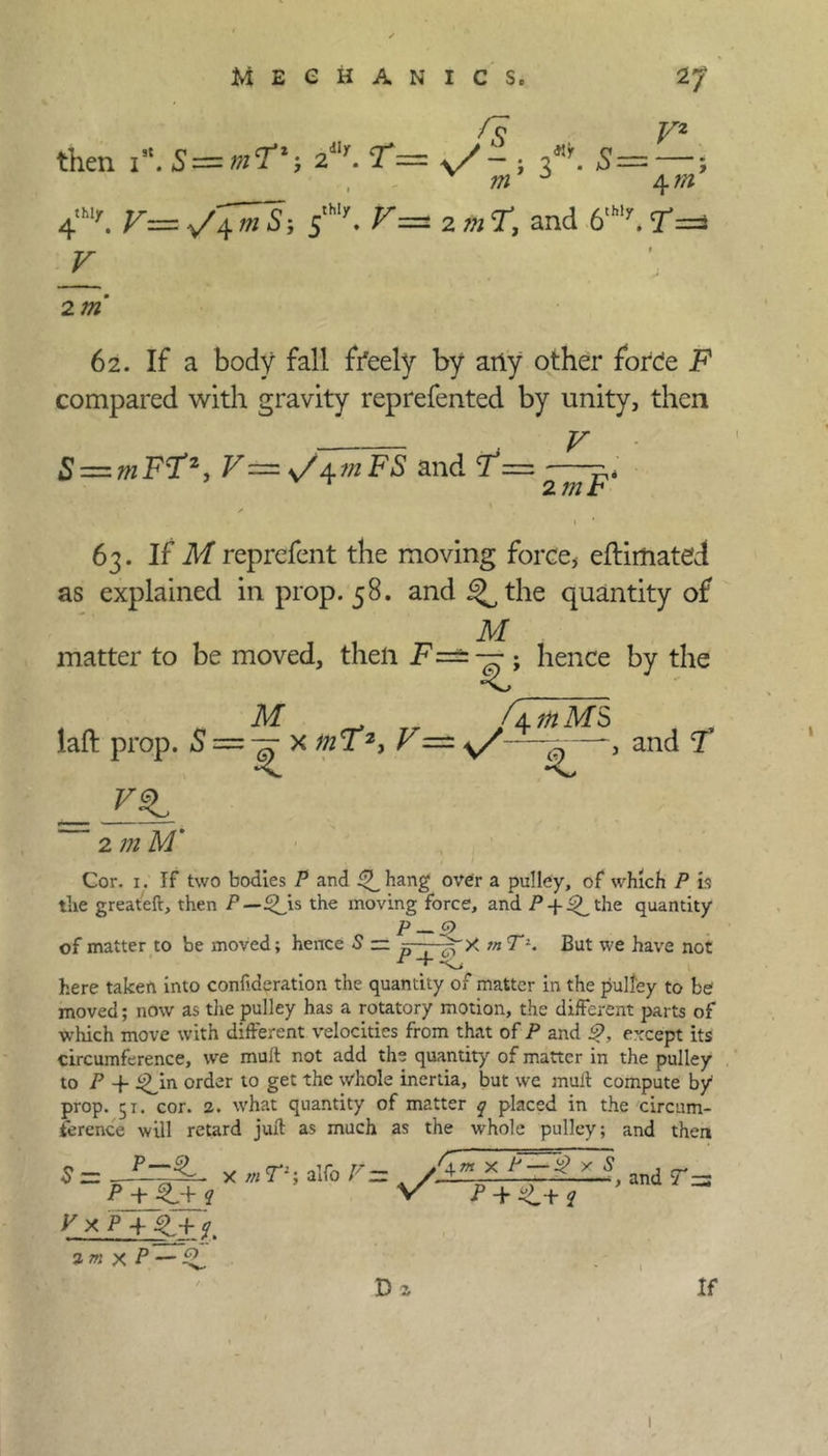 fs then 1*. S = m?'-, 21. T= v/- ; 3*. —; m J 4 m 4'hlr. s'- 2 m T, and 6,Wy. ?== V 2 m 62. If a body fall freely by arty other force F compared with gravity reprefented by unity, then V S = F^y^mFS and =,, 2 mb 63. If M reprefent the moving force, eftimatcd as explained in prop. 58. and i^the quantity of M matter to be moved, then F=== — ; hence by the M _ . fl in M S laft prop. 5 = tt x mF2, F — —--—and 7 _ YSL 2 m M‘ Cor. 1. If two bodies P and 4b hang over a pulley, of which P is the greateft, then P—QJis the moving force, and P-f^the quantity P — 9 of matter to be moved; hence 5 = ■■ ~^X m T2. But we have not here taken into confederation the quantity of matter in the pulley to be moved; now as the pulley has a rotatory motion, the different parts of which move with different velocities from that of P and £>, except its circumference, we muft not add the quantity of matter in the pulley to P + ^in order to get the whole inertia, but we mult compute by prop. 51. cor. 2. what quantity of matter q placed in the circum- ference will retard juft as much as the whole pulley; and then P—4b v x p 4 4b+ y S = x m T1; alfo V = Am x * 5 y/' , and T zz