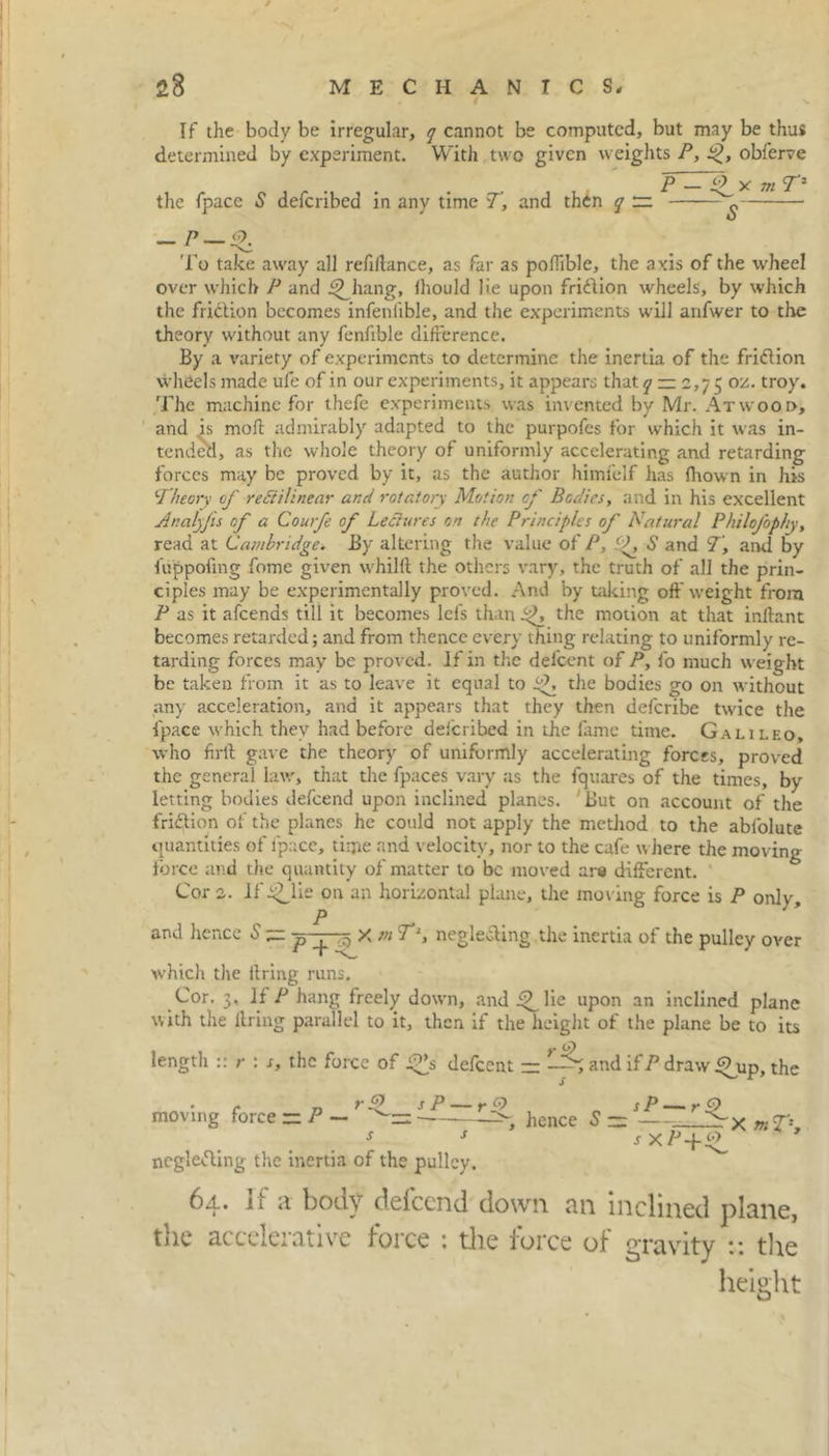 If the body be irregular, q cannot be computed, but may be thus determined by experiment. With two given weights P, obferve jP — yc 771 the fpace S deferibed in any time T, and then q ~ - ? — To take away all refillance, as far as poffible, the axis of the wheel over which P and J^hang, fhould lie upon fridion wheels, by which the fridion becomes infeniible, and the experiments will anfwer to the theory without any fenfible difference. By a variety of experiments to determine the inertia of the fridion wheels made ufe of in our experiments, it appears that q — 2,7 5 oz. troy. The machine for thefe experiments was invented by Mr. Atwood, and is moll admirably adapted to the purpofes for which it was in- tended, as the whole theory of uniformly accelerating and retarding forces may be proved by it, as the author himfelf has flrown in his Theory of refit linear and rotatory Motion of Bodies, and in his excellent Analyfis of a Courfe of Lefinres on the Principles of Natural Philofop/ty, read at Cambridge. By altering the value of P, S and T, and by fuppofing fome given whilft the others vary, the truth of all the prin- ciples may be experimentally proved. And by taking off weight from P as it afeends till it becomes lei's than the motion at that inftant becomes retarded; and from thence every thing relating to uniformly re- tarding forces may be proved. If in the defeent of P, fo much weight be taken from it as to leave it equal to the bodies go on without any acceleration, and it appears that they then defcribe twice the fpace which they had before deferibed in the fame time. Galileo, who firll gave the theory of uniformly accelerating forces, proved the general law, that the fpaces vary as the fquares of the times, by letting bodies defeend upon inclined planes. But on account of the fridion of the planes he could not apply the method to the abfolutc quantities of fpace, time and velocity, nor to the cafe where the moving force and the quantity of matter to be moved are different. Cora, if^lie on an horizontal plane, the moving force is P only, P and hence 6' — p^j—5 X tn Tl, negle&ing the inertia of the pulley over which the firing runs. Cor. 3. if P hang freely down, and 4Mie upon an inclined plane with the ilring parallel to it, then if the height of the plane be to its length :: r : s, the force of f^s defeent — and ifP draw Oup, the r 7, r9 sP — rQ sP — rO moving force ~P— hence S ~ >x mST*. s s s x A’-f negleding the inertia of the pulley. 64. If a body defeend down an inclined plane, the accelerative force : the force of gravity :: the height