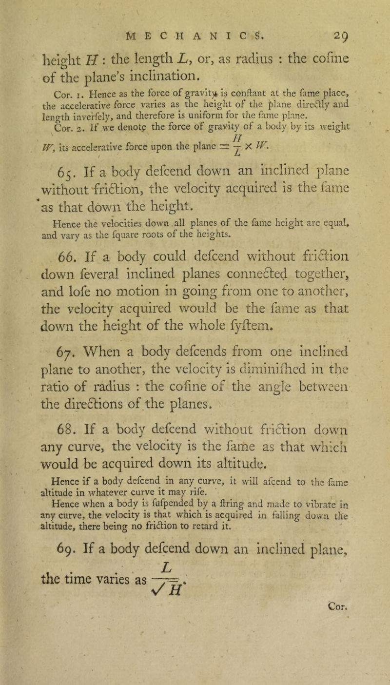 height H: the length L, or, as radius : the cofine of the plane’s inclination. Cor. 1. Hence as the force of gravity is conftant at the fame place, the accelerative force varies as the height of the plane dirc&ly and length inve'rfely, and therefore is uniform for the fame plane. Cor. 2. If we denotp the force of gravity of a body by its weight W, its accelerative force upon the plane =r — X W. 65. If a body defcend down an inclined plane without friCtion, the velocity acquired is the fame as that down the height. Hence the velocities down all planes of the fame height arc equal, and vary as the fquare roots of the heights. 66. If a body could defcend without friction down feveral inclined planes connected together, and lofe no motion in going from one to another, the velocity acquired would be the fame as that down the height of the whole fyitem. 67. When a body defeends from one inclined plane to another, the velocity is dimini died in the ratio of radius : the coiine of the angle between the directions of the planes. 68. If a body defcend without fri&ion down any curve, the velocity is the fame as that which would be acquired down its altitude. Hence if a body defcend in any curve, it will afeend to the fame altitude in whatever curve it may rife. Hence when a body is fufpended by a firing and made to vibrate in any curve, the velocity is that which is acquired in falling down the altitude, there being no fri&ion to retard it. 69. If a body defcend down an inclined plane. the time varies as —7=. v H Cor. r