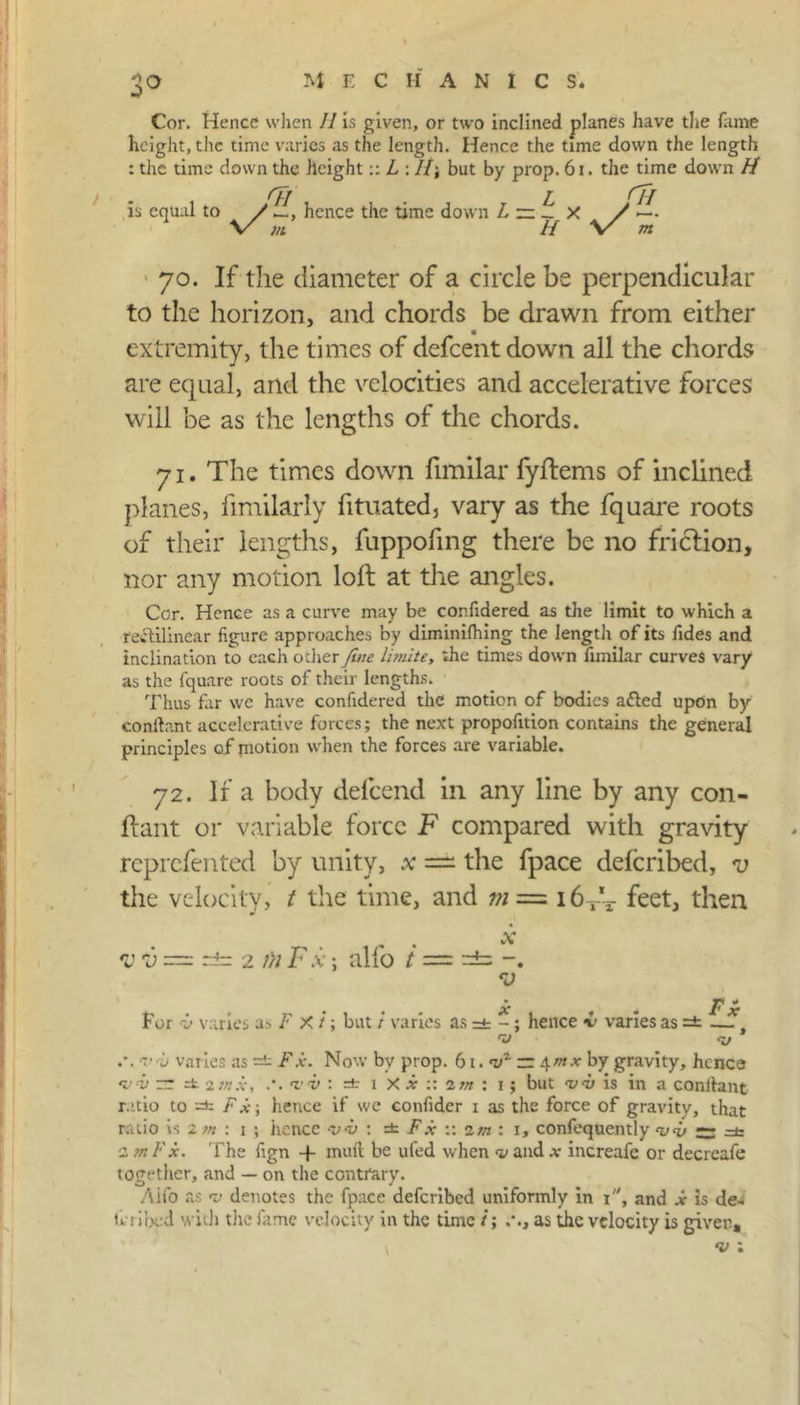 3a Cor. Hence when II is given, or two inclined planes have the fame height, the time varies as the length. Hence the time down the length : the time down the height:: L : //; but by prop. 61. the time down H rfj _ £ rfj is equal to / hence the time down L — _ x / \/ m if \X m 70. If the diameter of a circle be perpendicular to the horizon, and chords be drawn from either extremity, the times of defeentdown all the chords are equal, and the velocities and accelerative forces will be as the lengths of the chords. 71. The times down fimilar fyflems of inclined planes, fimilarly fituated, vary as the fquare roots of their lengths, fuppofmg there be no friction, nor any motion loft at the angles. Cor. Hence as a curve may be cor.fidered as the limit to which a rectilinear figure approaches by diminifhing the length of its Tides and inclination to each other Jive Finite, the times down fimilar curves vary as the fquare roots of their lengths. Thus fir wc have confidcred the motion of bodies afted upon by conitant accelerative forces; the next propofition contains the general principles of motion when the forces are variable. 72. If a body defeend in any line by any con- ftant or variable force F compared with gravity reprefented by unity, x — the fpace deferibed, v the velocity, t the time, and ;;; = i6rV feet, then *V V — r±r 2 1)1 F X ; alfo t = =±= -. V x , * Fx For i> varies as F X /; but / varies as =t -; hence <i varies as =fc — sy t o varies as — Fx. Now by prop. 61. ~ 4mx by gravity, hcnca •v<v rr =£ 2inx, vii : =t 1 X x :: im : 1; but <vd) is in a conitant ratio to -■=*: Fx\ hence if we confider 1 as the force of gravity, that ratio is 2 m : 1 ; hence -vv : =t Fx :: im : 1, confequently vF — =& 2 m Fx. The fgn -f muft be ufed when <v and x increafe or decreafe together, and — on the contrary. Aifo as d denotes the fpace deferibed uniformly in 1, and x is de- li i ibod with the fame velocity in the time /; as the velocity is giver, \ v ;