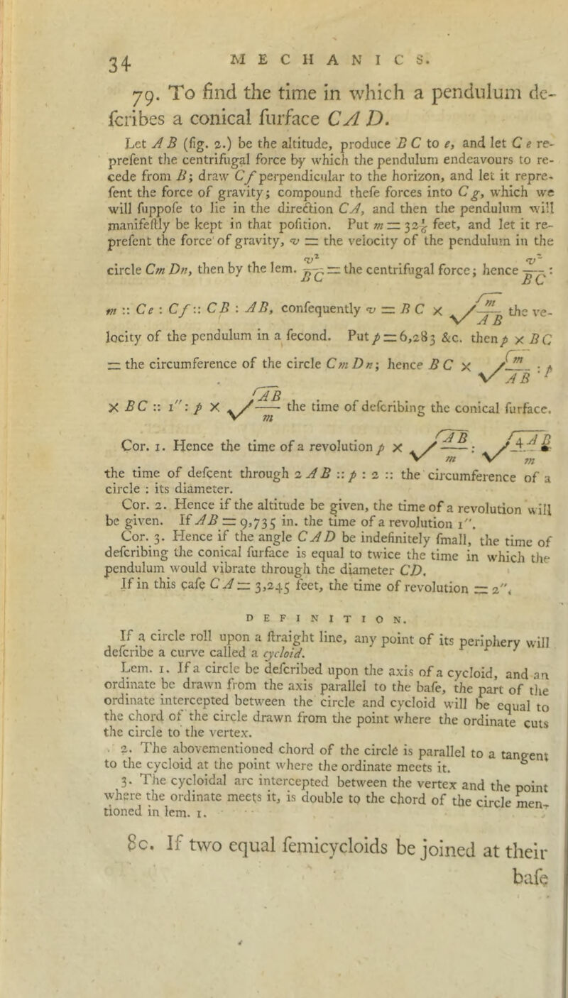 79. To find the time in which a pendulum de- fcribes a conical furface CA D. Let A B (fig. 2.) be the altitude, produce B C to e, and let C e re- prefent the centrifugal force by which the pendulum endeavours to re- cede from B; draw Cf perpendicular to the horizon, and let it repre- fent the force of gravity; compound thefe forces into C g, which we will fuppofe to lie in the direction CA, and then the pendulum will manifeftly be kept in that pofition. Put m ~ 32^ feet, and let it re- prefent the force' of gravity, — the velocity of the pendulum in the circle Cm Dn, then by the lem. — the centrifugal force; hence : A tn the ve- :: Cc : Cf:: CB ; AB, confequently r= B C x locity of the pendulum in a fecond. Put p — 6,283 &c. thenp x BQ zz the circumference of the circle Cm Dn; hence B C x ''A B X BC :: 1: p xv/^r the time of deferibing the conical furface. ft m y/a b 5 A Cor. 1. Hence the time of a revolution p x v/ w ' \/ AB fA B m the time of defeent through 2 AB :: p : 2 :: the circumference of a circle : its diameter. Cor. 2. Hence if the altitude be given, the time of a revolution will be given. If AB — 9,735 in. the time of a revolution 1. Cor. 3. Hence if the angle CAD be indefinitely fmall, the time of deferibing the conical furface is equal to twice the time in which the pendulum would vibrate through the diameter CD. If in this cafe C A ~ 3,245 feet, the time of revolution ~ 2\ DEFINITION. If a circle roll upon a ftraight line, any point of its periphery will delcribe a curve called a cycloid. r 7 Lem. 1. If a circle be deferibed upon the axis of a cycloid, and an ordinate be drawn from the axis parallel to the bafe, the part of the ordinate intercepted between the circle and cycloid will be equal to the chord ot the circle drawn from the point where the ordinate cuts the circle to the vertex. 2. The abovementioned chord of the circle is parallel to a tangent to the cycloid at the point where the ordinate meets it. * 3. The cycloidal arc intercepted between the vertex and the point where the ordinate meets it, is double to the chord of the circle men tioned in lem. 1. Sc. If two equal femicycloids be joined at their bafe v