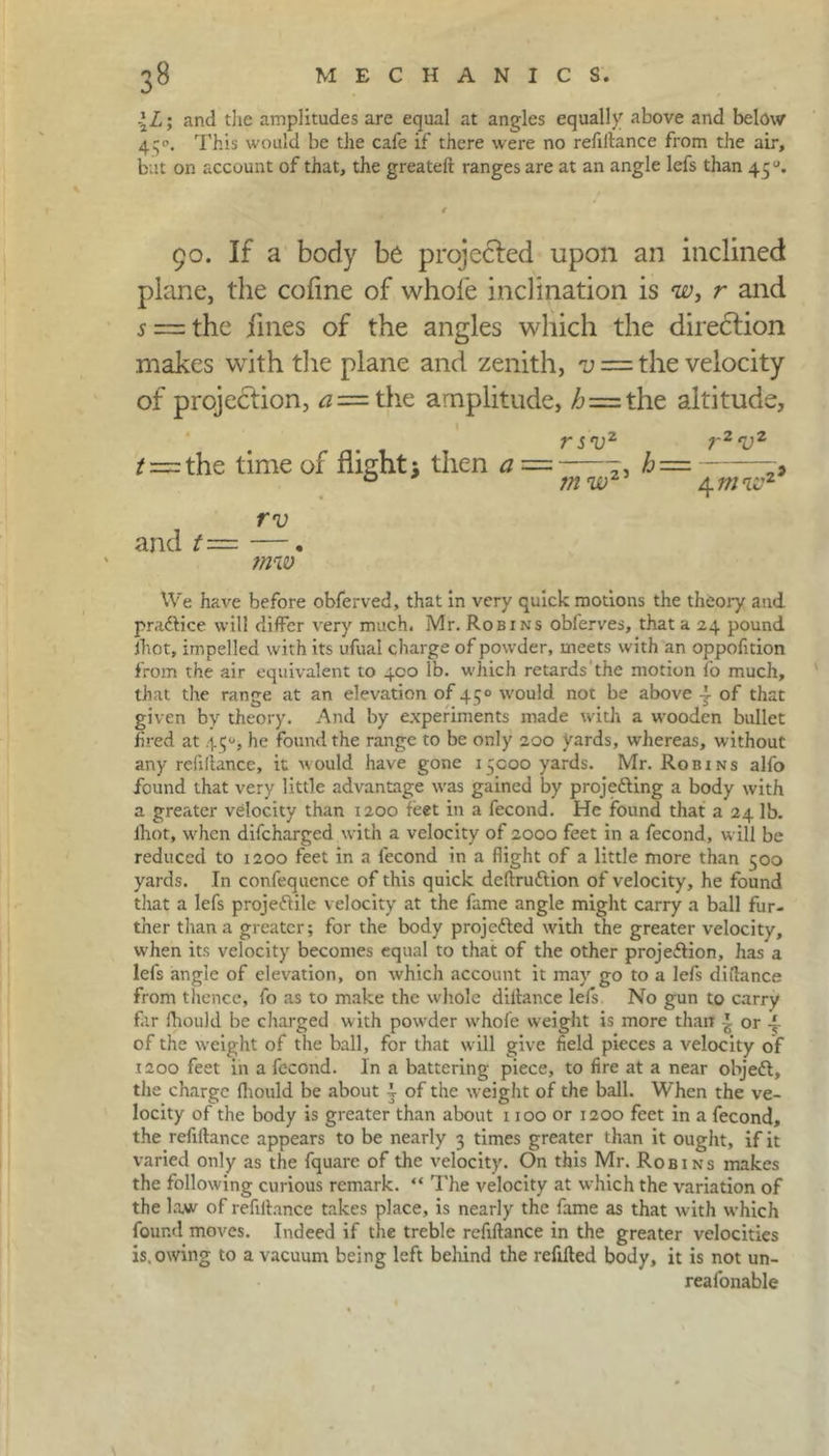 \L; and die amplitudes are equal at angles equally above and below 430. This would be the cafe if there were no refinance from the air, but on account of that, the greateft ranges are at an angle lefs than 4 50. 4 90. If a body be projected upon an inclined plane, the cofine of whole inclination is w, r and s — the fines of the angles which the direction makes with the plane and zenith, v = the velocity of projection, <2= the amplitude, /j = the altitude. rsvz ^=rthe time of flight j then a = m w2' rv and t— —. tnw We have before obferved, that in very quick motions the theory and practice will differ very much. Mr. Robins obferves, that a 24 pound fhot, impelled with its ufual charge of powder, meets with an oppofition from the air equivalent to 400 lb. which retards the motion fo much, that the range at an elevation of 450 would not be above 4- of that given by theory. And by experiments made with a wooden bullet fired at 4^, he found the range to be only 200 yards, whereas, without any refinance, it would have gone 13C00 yards. Mr. Robins alfo found that very little advantage was gained by projefting a body with a greater velocity than 1200 feet in a fecond. He found that a 24 lb. fhot, when difcharged with a velocity of 2000 feet in a fecond, will be reduced to 1200 feet in a fecond in a flight of a little more than 500 yards. In confequence of this quick deftruftion of velocity, he found that a lefs projectile velocity at the fame angle might carry a ball fur- ther than a greater; for the body projected with the greater velocity, when its velocity becomes equal to that of the other projection, has a lefs angle of elevation, on which account it may go to a lefs diftance from thence, fo as to make the whole diltance lefs No gun to carry far ihould be charged with powder wrhofe weight is more than \ or of the weight of the ball, for that will give field pieces a velocity of 1200 feet in a fecond. In a battering piece, to fire at a near objeCt, the charge Ihould be about | of the weight of the ball. When the ve- locity of the body is greater than about 1100 or 1200 feet in a fecond, the refiftance appears to be nearly 3 times greater than it ought, if it varied only as the fquarc of the velocity. On this Mr. Robins makes the following curious remark. “ The velocity at which the variation of the law of refinance takes place, is nearly the fame as that with which found moves. Indeed if the treble refinance in the greater velocities is.owing to a vacuum being left behind the refified body, it is not un- reafonable