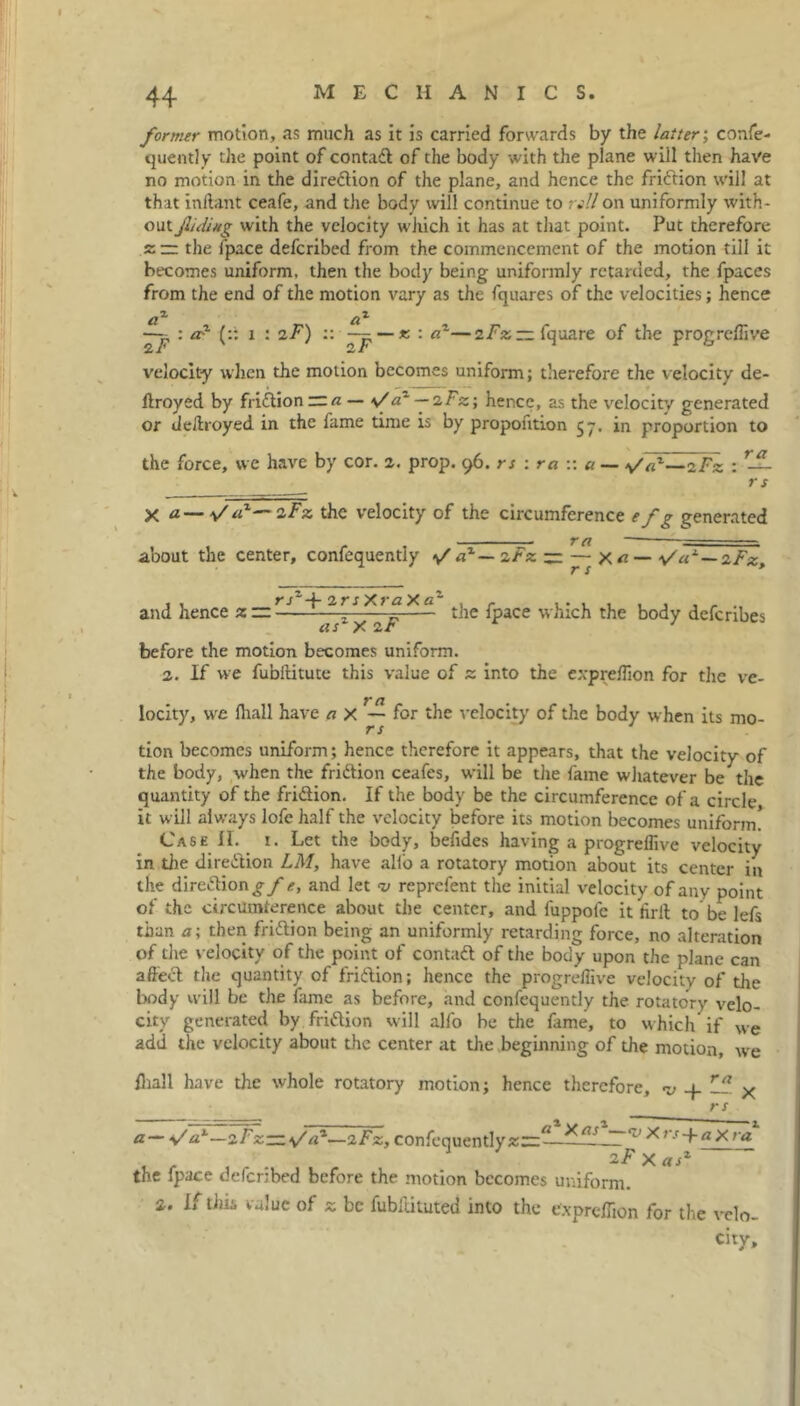 former motion, as much as it is carried forwards by the latter; confe- quently the point of contadl of the body with the plane will then have no motion in the diredlion of the plane, and hence the friftion will at that inftant ceafe, and the body will continue to nil on uniformly with- out jlidiug with the velocity which it has at that point. Put therefore z — the fpace defcribed from the commencement of the motion till it becomes uniform, then the body being uniformly retarded, the fpaces from the end of the motion vary as the fquares of the velocities; hence —, : ad (:: i : iF) :: — — x. : a~—zFz — fquare of the progreffive velocity when the motion becomes uniform; therefore the velocity de- ftroyed by fri&ion ~a — \/a~ — sFz; hence, as the velocity generated or deliroyed in the fame time is by proportion 57. in proportion to the force, we have by cor. 2. prop. 96. rs : ra w a — Fz : — rs X a— y'rP— zFz the velocity of the circumference efg generated rn ■ ■ - about the center, confequently >/ az — zFz — — X«— \Sa1 — zFz, and hence z ~r--r„ * £ * - the fpace which the body defcribes ci s X before the motion becomes uniform. 2. If we fubftitute this value of z into the expreffion for the ve- locity, we fliall have a x — for the velocity of the body when its mo- rs tion becomes uniform; hence therefore it appears, that the velocity of the body, when the fri&ion ceafes, will be the fame whatever be the quantity of the friftion. If the body be the circumference of a circle it will always lofe half the velocity before its motion becomes uniform! Case II. 1. Let the body, befides having a progreffive velocity in die direction LM, have alio a rotatory motion about its center in the direction gfe, and let 7/ reprcfent the initial velocity of any point of the circumference about the center, and fuppofe it hrlt to be lefs than a; then fri&ion being an uniformly retarding force, no alteration of die velocity of the point of contadt of the body upon the plane can affecl the quantity of fridlion; hence the progreffive velocity of the body will be the fame as before, and confequently the rotatory velo- city generated by.fridtion will alfo be the fame, to which if we add the velocity about the center at die beginning of the motion, we fliall have the whole rotatory motion; hence therefore, v rfl x rs a— %/a1—zFz~s/a1—2Fz, confequently v Xrs-f-axra 2F X asz the fpace defcribed before the motion becomes uniform. 2. If tins value of z be fubiiituted into the expreflion for the velo- city.