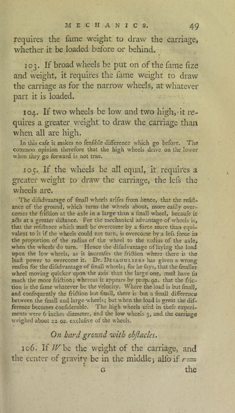 requires the fame weight to draw the carriage, whether it be loaded before or behind. 103. If broad wheels be put on of the fame fize and weight, it requires the fame weight to draw the carriage as for the narrow wheels, at whatever part it is loaded. 104. If two wheels be low and two high, * It re- quires a greater weight to draw the carriage than when all are high. In this cafe it makes no fenfible difference which go before. The* common opinion therefore that the high wheels drive on the lower' when they go forward is not true. 105. If the wheels be all equal, it requires a greater weight to draw the carriage, the lefs the wheels are. The difadvantage of fmall wheels arifes from hence, that the refin- ance of the ground, which turns the wheels about, more eafily over- comes the fridion at the axle in a large tiian a fmall wheel, becaufe it ads at a greater diftance. For the mechanical advantage of wheels is, that the refiffance which mud be overcome by a force more than equi- valent to it if the wheels could not turn, is overcome by a lefs force in the proportion of the radius of the wheel to the radius of the axle* when the wheels do turn. Hence the difadvantage of laying the load upon the low wheels, as it increafes the fridion where there is the leaft power to overcome it. Dr. Desaoulif.rs has given a wrong reafon for the difadvantage of fmall wheels; for he fays, that the fmaller wheel moving quicker upon the axis than the large one, mufl have fa much the more fridion; whereas it appears by prop. 92. that the fric- tion is the fame whatever be the velocity. Where the load is bat fmall, and confequently the fridion but fmall, there is but a fmall difference between the fmall and large wheels; but when the load is great the dif- ference becomes confiderable. The high wheels ufed in thefe experi- ments were 6 inches diameter, and the low wheels 3, and the carriage weighed about 22 oz. exclulive of the wheels. On hard ground with ohjiaclcs. 106. If IV he, the weight of the carriage-, and the center of gravity be in the middle; alfo if r= g the