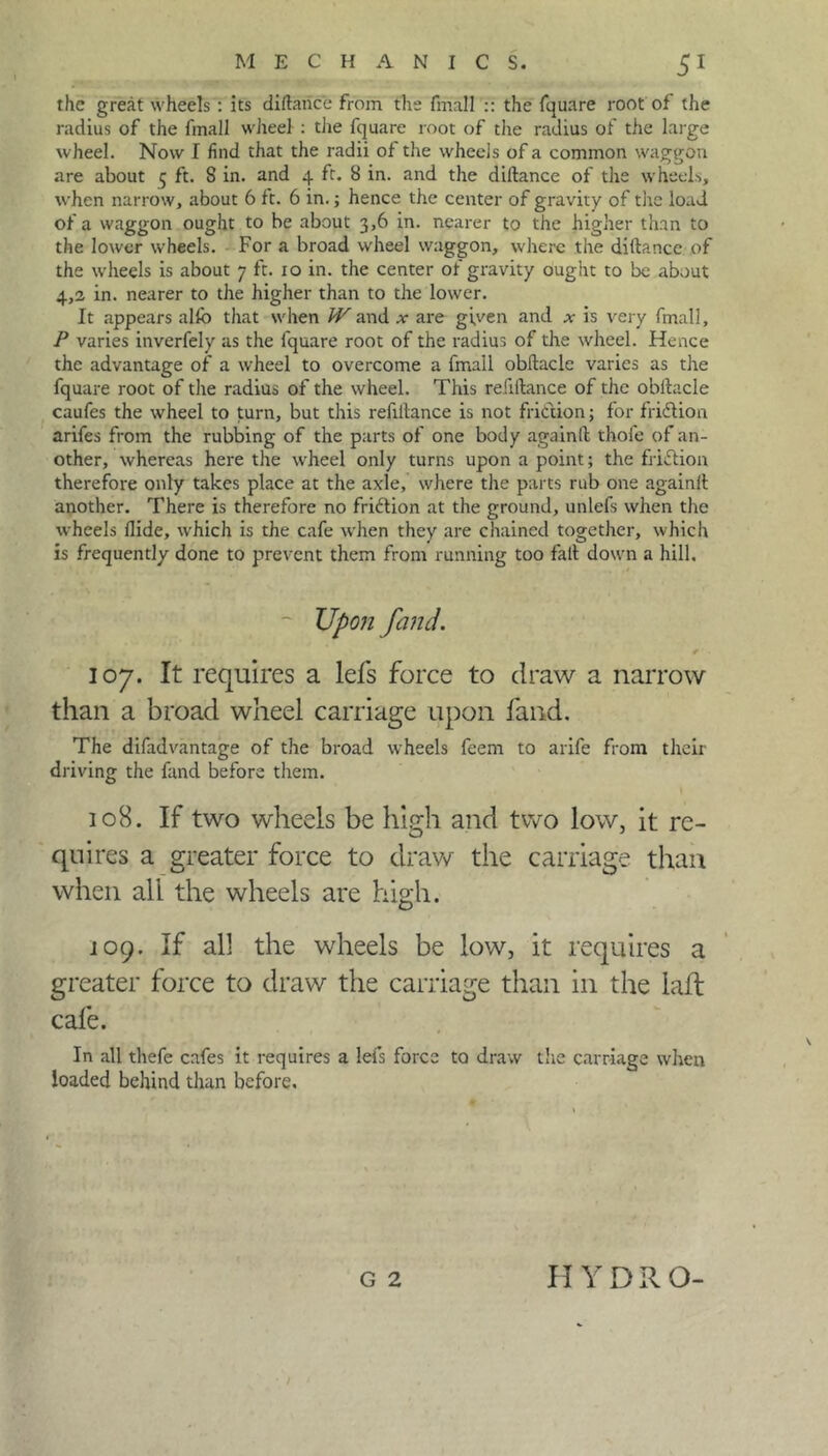 the great wheels : its diftance from the fmall :: the fquare root of the radius of the fmall wheel : the fquare root of the radius of the large wheel. Now I find that the radii of the wheels of a common waggon are about 5 ft. 8 in. and 4 ft. 8 in. and the diltance of the wheels, when narrow, about 6 ft. 6 in.; hence the center of gravity of the load of a waggon ought to be about 3,6 in. nearer to the higher than to the lower wheels. For a broad wheel waggon, where the diltance of the wheels is about 7 ft. 10 in. the center of gravity ought to be about 4,2 in. nearer to the higher than to the lower. It appears alfo that when Wand x are given and x is very fmall, P varies inverfely as the fquare root of the radius of the wheel. Hence the advantage of a wheel to overcome a fmall obltacle varies as the fquare root of the radius of the wheel. This refiltance of the obllacle caufes the wheel to turn, but this refinance is not friction; for fridtion arifes from the rubbing of the parts of one body againft thofe of an- other, whereas here the wheel only turns upon a point; the ffidtion therefore only takes place at the axle, where the parts rub one againlt another. There is therefore no fridion at the ground, unlefs when the wheels Hide, which is the cafe when they are chained together, which is frequently done to prevent them from running too fait down a hill. Upon [and. 107. It requires a lefs force to draw a narrow than a broad wheel carriage upon fand. The difad vantage of the broad wheels feem to arife from their driving the fand before them. 108. If two wheels be high and two low, it re- quires a greater force to draw the carriage than when all the wheels are high. 109. If all the wheels be low, it requires a greater force to draw the carriage than in the lafl cafe. In all thefe cafes it requires a lefs force to draw the carriage when loaded behind than before. G 2 H Y D R O-