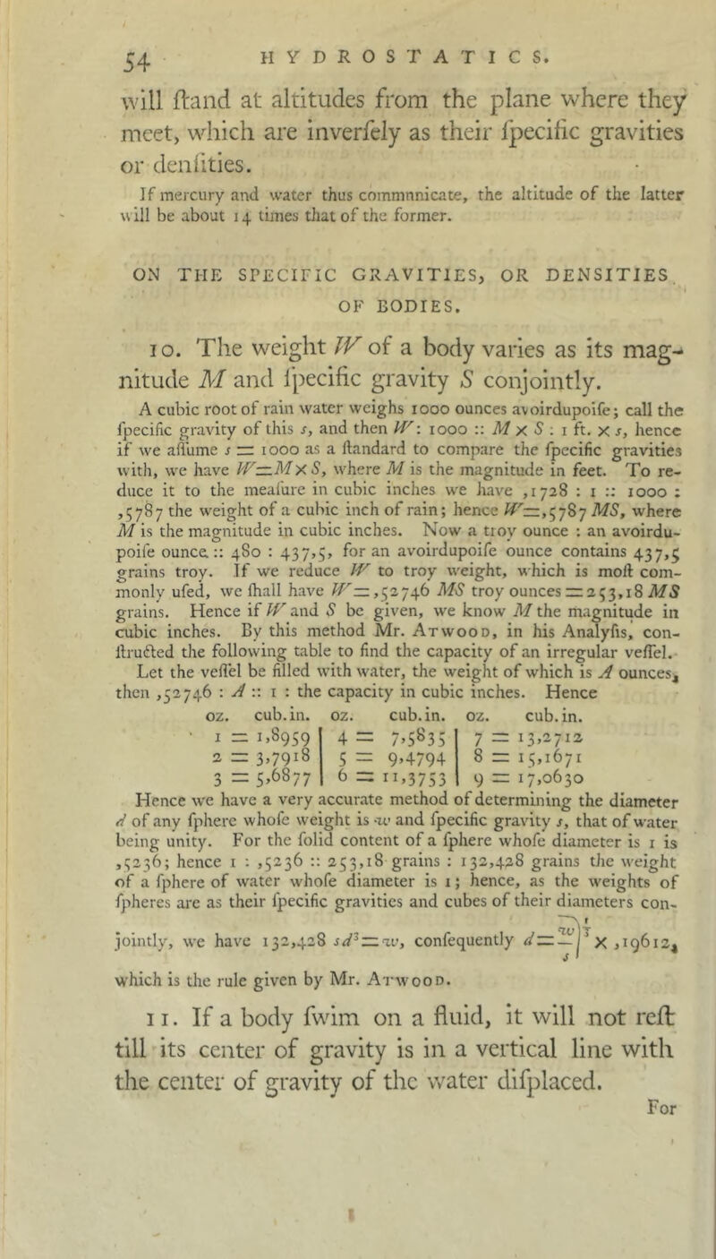 will (land at altitudes from the plane where they meet, which are inverfely as their fpecific gravities or denfities. If mercury and water thus commnnicate, the altitude of the latter \\ ill be about 14 times that of the former. ON TI-IE SPECIFIC GRAVITIES, OR DENSITIES OF BODIES. 10. The weight IV of a body varies as its mag- nitude M and fpecific gravity S conjointly. A cubic root of rain water weighs 1000 ounces avoirdupoife; call the fpecific gravity of this s, and then W: 1000 :: M x S : 1 ft. x s, hence if we affume / zz 1000 as a ftandard to compare the fpecific gravities with, we have IV— Mx S, where M is the magnitude in feet. To re- duce it to the meafure in cubic inches we have ,1728 : 1 :: 1000 ; ,5787 the weight of a cubic inch of rain; hence W-, 5787 MS, where M is the magnitude in cubic inches. Now a troy ounce : an avoirdu- poife ounce.:: 480 : 437,5, for an avoirdupoife ounce contains 437,5 grains troy. If we reduce W to troy weight, which is moil com- monly ufed, we fhall have W —,52746 MS troy ounces zz 253,18 MS grains. Hence if W and S be given, we know M the magnitude in cubic inches. By this method Mr. Atwood, in his Analyfis, con- itrudted the following table to find the capacity of an irregular veil'd. Let the veilel be filled with water, the weight of which is A ounces, then ,52746 '.Ay. 1 : the capacity in cubic inches. Hence oz. cub. in. oz. cub. in. oz. cub. in. 1 — 1,8959 2 zz 3,7918 3 = 5>6877 4 = 7>S83S 5 = 9,4794 6 = IH3753 7 zz 13,2712 8 zz 15,1671 9 zz 17,0630 Hence we have a very accurate method of determining the diameter d of any fphere whofe weight is -iv and fpecific gravity s, that of water- being unity. For the folid content of a fphere whofe diameter is 1 is ,5236; hence 1 : ,5236 :: 253,18 grains : 132,438 grains the weight of a fphere of water whofe diameter is t; hence, as the weights of fpheres are as their fpecific gravities and cubes of their diameters con- jointly, we have 132,428 sV~ zv, confequently <7—— i ’ x ,19612, which is the rule given by Mr. Atwood. 11. If a body fwim on a fluid, it will not reft till its center of gravity is in a vertical line with the center of gravity of the water difplaced. For