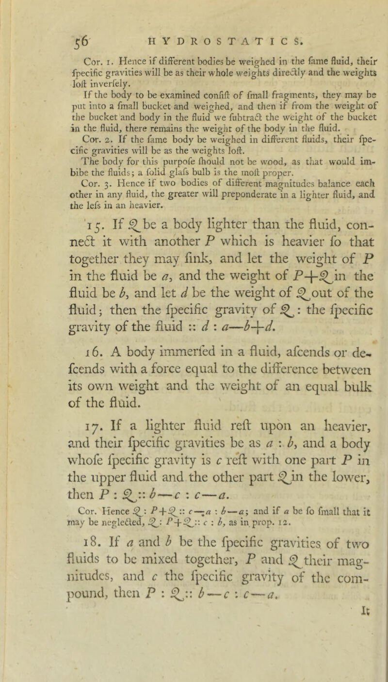 Cor. i. Hence if different bodies be weighed in the fame fluid, their fpecific gravities will be as their whole weights directly and the weights loll inverf'ely. If the body to be examined conflft of fmall fragments, they may be put into a fmall bucket and weighed, and then if from the weight of the bucket and body in the fluid we fubtracl the weight of the bucket in the fluid, there remains the weight of the body in the fluid. Cor. 2. If the fame body be weighed in different fluids, their fpe- cific gravities will be as the weights loft. The body for this purpofe fhould not be wood, as that would im- bibe the fluids; a folid glafs bulb is the molt proper. Cor. 3. Hence if two bodies of different magnitudes balance each other in any fluid, the greater will preponderate in a lighter fluid, and the lefs in an heavier. 15. If ^be a body lighter than the fluid, con- nect it with another P which is heavier lb that together they may fink, and let the weight of P in the fluid be a, and the weight of P-j-^in the fluid be b, and let d be the weight of ^out of the fluid; then the fpecific gravity of 5^: the lpecific gravity of the fluid :: d : a—b-\-d. 16. A body immerfed in a fluid, afeends or de- feends with a force equal to the difference between its own weight and the weight of an equal bulk of the fluid. 17. If a lighter fluid reft upon an heavier, and their fpecific gravities be as a : and a body whofe fpecific gravity is c reft with one part P in the upper fluid and the other part the lower, then P : b — c : c—a. Cor. Hence Qj. c — a : b— a; and if a be fo fmall that it may be negletled, P + c ; b, as in prop. 12. 18. If a and b be the fpecific gravities of two fluids to be mixed together, P and ^ their mag- nitudes, and c the fpecific gravity of the com- pound, then P : b — c : c — a. it