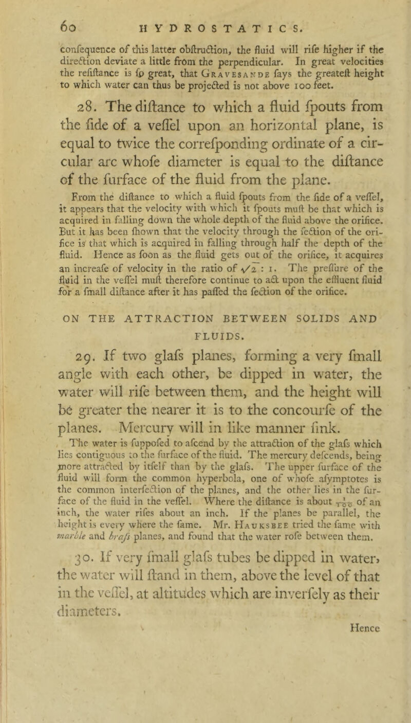 confequence of this latter obftruCtion, the fluid will rife higher if the direction deviate a little from the perpendicular. In great velocities the reftftance is fp great, that Gravesakde fays the greateft height to which water can thus be projected is not above ioo feet. 28. The diftance to which a fluid fpouts from the fide of a veflel upon an horizontal plane, is equal to twice the correfponding ordinate of a cir- cular arc whofe diameter is equal to the diftance of the furface of the fluid from the plane. From the diftance to which a fluid fpouts from the fide of a veflel, it appears that the velocity with which it fpouts muft be that which is acquired in falling down the whole deptli of the fluid above the orifice. Eut it has been fhown that the velocity through the flcCtion of the ori- fice is that which is acquired in falling through half the depth of the fluid. Hence as foon as the fluid gets out of the orifice, it acquires an increafe of velocity in the ratio of \/z : 1. The preflure of the fluid in the veflel mull therefore continue to aCt upon the effluent fluid for a fmall diftance after it has palled the flection of the orifice. ON THE ATTRACTION BETWEEN SOLIDS AND FLUIDS. 29. If two glafs planes, forming a very fmall angle with each other, be dipped in water, the water will rife between them, and the height will be greater the nearer it is to the concourfe of the planes. Mercury will in like manner link. The water is fuppofed to afeend by the attraction of the glafs which lies contiguous to the furface of the fluid. The mercury defeends, being more attracted by itfelf than by the glafs. The upper furface of the fluid will form the common hyperbola, one of whofe afymptotes is the common interfeCtion of the planes, and the other lies in the fur- facc of the fluid in the veflel. Where the diftance is about T^ of an inch, the water rifles about an inch. If the planes be parallel, the height is every where the fame. Mr. Hauksbee tried the fame with marble and brafs planes, and found that the water rofe between them. 30. If very fmall glafs tubes be dipped in water* the water will Hand in them, above the level of that in the vdlel, at altitudes which are inverfely as their diameters. Hence