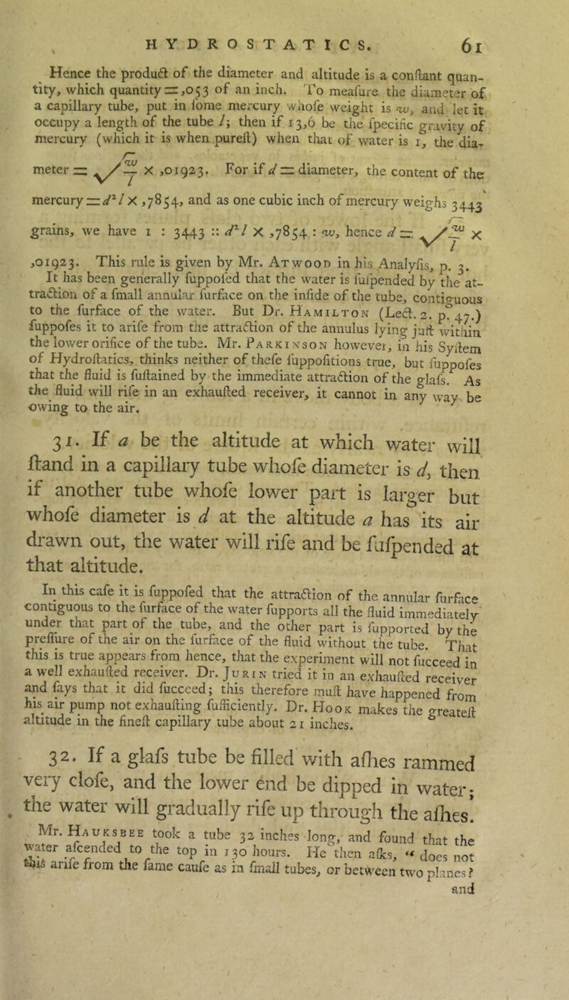 % Hence the product of the diameter and altitude is a constant quan- tity, which quantity = ,053 of an inch. To meafure the diameter of a capillary tube, put in i'ome mercury wiiofe weight is ou, and let it occupy a length of the tube /; then if 13,6 be the ipecific gravity of mercury (which it is when pureft) when that of water is 1, the dia- r meter — 1923. For if d~ diameter, the content of the mercury ~dzl X ,7854, and as one cubic inch of mercury weighs 3443 r~ grains, we have 1 : 3443 :: dxl X >7854 : w, hence d — y/r x ,01923. This rule is given by Mr. Atwood in his Analyfis, p. 3. It has been generally fuppoied that the water is impended by the at- traction of a fmall annular furface on the infide of the tube, contiguous to the furface of the water. But Dr. Hamilton (Left. 2. p?4~.) fuppofes it to arife from the attraction of the annulus lying juft within the lower orifice of the tube. Mr. Parkinson howevei, in his Syitem of Hydroitatics, thinks neither of thefe luppofitions true, but fuppofes that the fluid is fuflained by the immediate attraction of the glafs. As the fluid will rife in an exhaufted receiver, it cannot in any way be owing to the air. } 31. If a be the altitude at which water will Hand in a capillary tube whole diameter is d, then if another tube whofe lower part is larger but whole diameter is d at the altitude a has^ its air drawn out, the water will rife and be fufpended at that altitude. In this cafe it is fuppofed that the attraction of the annular furface contiguous to the furface of the water fupports all the fluid immediately under that part of the tube, and the other part is fupported by the preflure of the air on the furface of the fluid without the tube. That this is true appears from lienee, that the experiment will not fu'cceed in a well exhaufted receiver. Dr. Jurin tried it in an exhaufted receiver and fays that it did fucceed; this therefore muft have happened from his aw pump not exhaufting fufliciently. Dr. Hook makes the greateft altitude in the fineft capillary tube about 21 inches. 32. If a glafs tube be filled with allies rammed very clofe, and the lower end be dipped in water; the water will gradually rife up through the allies! Mr. Hauksbee took a tube 32 inches long, and found that the water afeended to the top in 130 hours. He then afles, “ does not this arife from the fame caufe as in fmall tubes, or between two planes f and