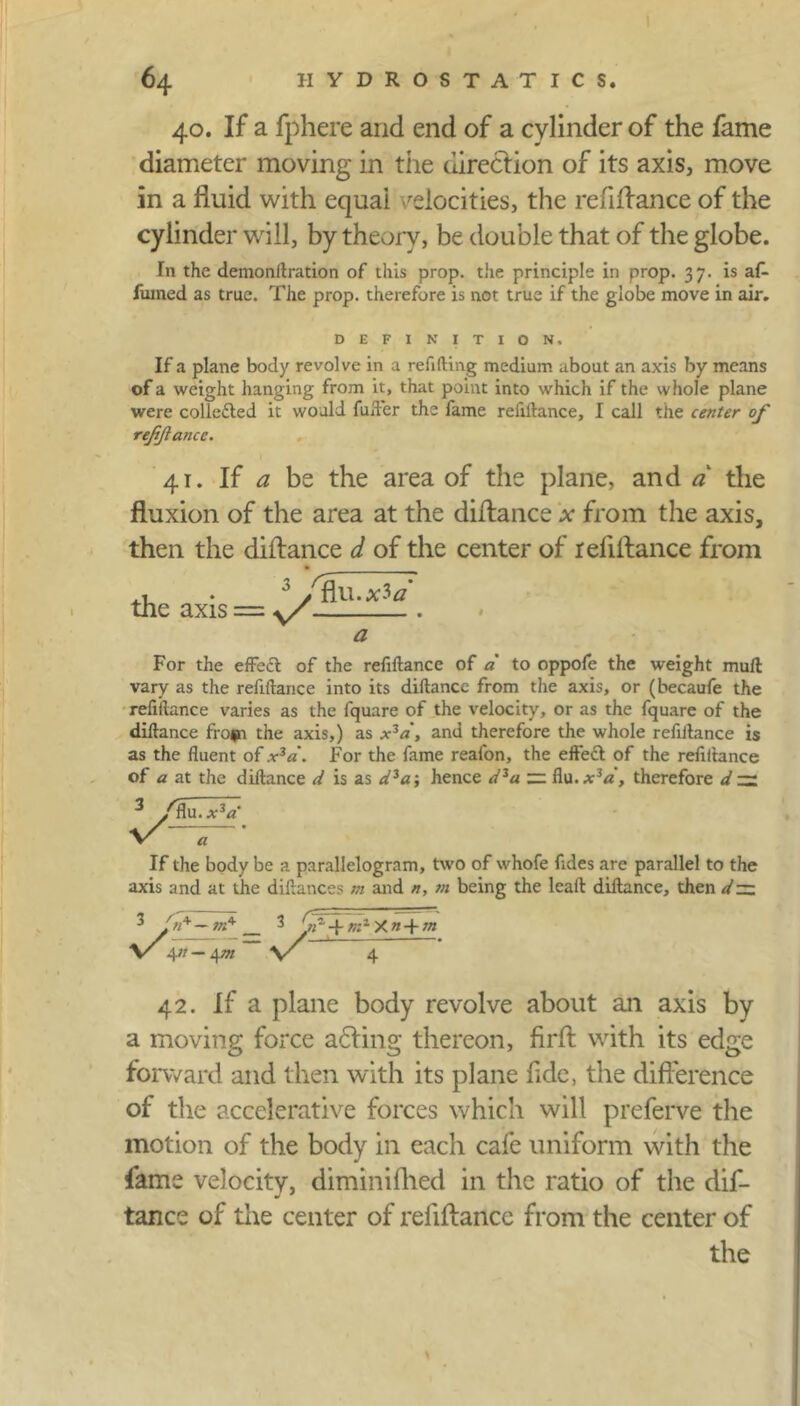 40. If a fphere and end of a cylinder of the fame diameter moving in the direction of its axis, move in a fluid with equal velocities, the refiflance of the cylinder will, by theory, be double that of the globe. In the demonftration of this prop, the principle in prop. 37. is af- fumed as true. The prop, therefore is not true if the globe move in air. DEFINITION, If a plane body revolve in a refilling medium about an axis by means of a weight hanging from it, that point into which if the whole plane were collected it would fuller the fame refiftance, I call the center of refinance. 41. If a be the area of the plane, and a the fluxion of the area at the diflance * from the axis, then the diflance d of the center of refiflance from the axis = y/ nuoc3a a For the effedt of the refiftance of a to oppofe the weight mull vary as the refiftance into its diftance from the axis, or (becaufe the refiftance varies as the fquare of the velocity, or as the fquare of the diftance fro<n the axis,) as x3a, and therefore the whole refiftance is as the fluent of x3a. For the fame reafon, the effect of the refiftance of a at the diftance d is as dza-, hence dza flu.*V, therefore d — 3 /flu. XZCL V a If the body be a parallelogram, two of whofe fides are parallel to the axis and at the diftances m and n, m being the lcaft diftance, then d~ Cji 7 7.. 3 /«+ — 3 m1 X « + m \r 4n — \m \/ 42. If a plane body revolve about an axis by a moving force adting thereon, firft with its edge forward and then with its plane flde, the difference of the accelerative forces which will preferve the motion of the body in each cafe uniform with the fame velocity, diminifhed in the ratio of the dif- tance of the center of refiftance from the center of