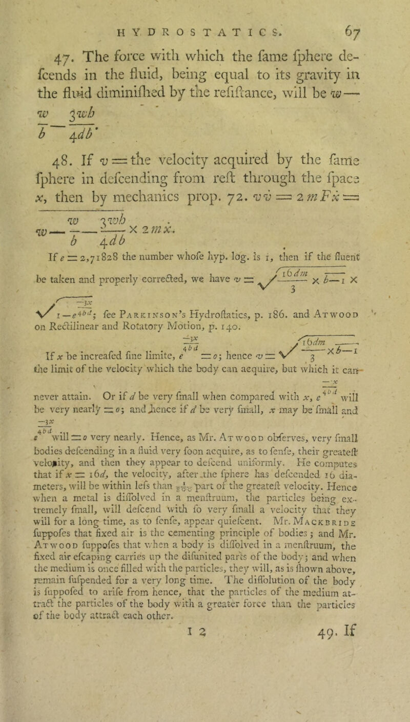 hydrostatics. 6 7 47. The force with which the fame fphere de- fcends in the fluid, being equal to its gravity in the fluid diminifhed by the refifcance, will be w — w yivh b 4db' * 48. If v = the velocity acquired by the farm fphere in defeending from reft through the fpac. x, then by mechanics prop. 72. vv = 2 mFx — w w— —- 0 3 wh /\.db x 2mx. If e — 2,71828 the number whofe hyp. log. is i, then if the fluent be taken and properly corrected, we have — V7 4 - X b—1 X ■3-V v/, —e*blt; fee Parkinson’s Hydroftatics, p. 186. and Atw'OOD on Rectilinear and Rotatory Motion, p. 140. 4 bd ~ V/ 'lb dm ' X b- If x be increafed fine liinite, c —0; hence *v ~ v 3 the limit of the velocity which the body can acquire, but which it carr- never attain. Or if be very fmall when compared with e*c i will be very nearly — 0; and Jicnce if d be very fmall, x may be fmall and —ix e' will“0 very nearly. Hence, as Mr. Atwood obferves, very fmall bodies defeending in a fluid very foon acquire, as to fenfe, their greatefl velocity, and then they appear to defeend uniformly. He computes that if .v rr 16^, the velocity, after .the fphere has defeended 16 dia- meters, will be within lefs than 3-5-0-’part of the greatefl: velocity. Hence when a metal is diffolved in a menftruum, the particles being ex- tremely fmall, will delcend with fo very fmall a velocity that they will for a long time, as to fenfe, appear quiefeent. Mr.Mackbride fuppofes that fixed air is the cementing principle of bodies ; and Mr. Atwood fuppofes that when a body is diffolved in a menftruum, the fixed air efcaping carries lip the difunited parts of the body; and when the medium is once filled with the particles, they will, as is fhown above, remain fufpended for a very long time. The diflblution of the body is fuppofed to arife from hence, that the particles of the medium at- tract the particles of the body with a greater force than the particles of the body attract each other. I 2 49. If