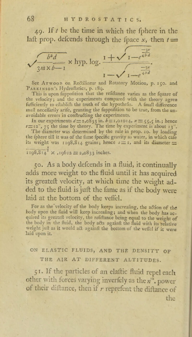 49. Jf t be the time in which the fphere in the laft prop, defcends through the fpace x, tlien t = v/ r¥d yn x b- x hyp. log. r EF \+y/l—e‘<ld r 1— s/i— e*‘d See At woo n on Refillinear and Rotatory Motion, p. 150. and Parkinson’s Hydroftatics, p. 189. This is upon fuppofition that the refiftance varies as the fquare of the velocity; and the experiments compared with the theory agree fufficiently to eilablifh the truth of the hypothecs. A fmall difference mud neceflarily arife, granting the fuppofition to be true, from the un- avoidable errors in conftrufling the experiments. In our experiments </:= 2,0833 in. £ = 1,01014, x — 515,5 in.; hence /—12, 75 the time by theory. The time by experiment is about 13. The diameter was determined by the rule in prop. io. by loading the fphere till it was of the fame fpecific gravity as water, in which cafe its weight was 1198,814 grains; hence s~i, and its diameter ~ ^ I 1198,814^ X ,19612 =: 2,0833 inches. 50. As a body defcends in a fluid, it continually adds more weight to the fluid until it has acquired its greateft velocity, at which time the weight ad- ded to the fluid is juft the fame as if the body were laid at the bottom of the veflel. For as the'velocity of the body keeps increafing, the a&ion of the body upon the fluid will keep increafing; and when the body has ac- quired its greatefl velocity, the refiflance being equal to the weight of the body in the fluid, the body afts againft the fluid with its 'relative weight juft as it would aft againft the bottom of the veflel if it were laid upon it. ON ELASTIC FLUIDS, AND THE DENSITY OF THE AIR AT DIFFERENT ALTITUDES. 51. If the particles of an elaftic fluid repel eacli other with forces varying inverfely as the;/”, power of their diftance, then if r reprefent the diftance of