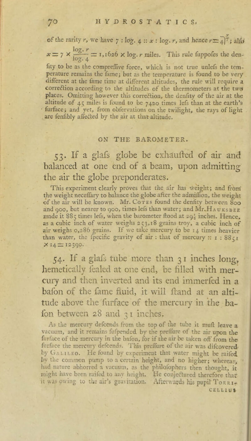 of the rarity r, we have 7 : log. 4 :: *: log. r, and hence rn 4]^; alfti x ~ 7 X —^— =3 1,1626 x log.miles. This rule fuppofes the den- og- 4 hty to be as the compreflive force, which is not true unlefs the tem- perature remains the lame; but as the temperature is found to be very different at the lame time at different altitudes, the rule will require a correction according to the altitudes of the thermometers at the two places. Omitting however this correction, the denfity of the air at the altitude of 45 miles is found to be 7420 times lefs than at the earth’9 lurface; and yet, from obfervations on the twilight, the rays of light are fenlibly affeCted by the air at that altitude. ON THE BAROMETER. 53. If a glafs globe be exhaufted of air and balanced at one end of a beam, upon admitting the air the globe preponderates. This experiment clearly proves that the air has Weight; and from' the weight neceffary to balance the globe after the admiffion, the weight of the air will be known. Mr. Cotes found the deniity between 800 and 900, but nearer to 900, times lefs than water; and Mr.Ha uksbee made it 8S5 times lefs, when the barometer Hood at 29 j- inches. Hence, as a cubic inch of water weighs 253,18 grains troy, a cubic inch of air weighs 0,286 grains. If we take mercury to be 14 times heavier than water, the fpecific gravity of air : that of mercury :: 1 : 8S5 r X 14= 12590. 54. If a glafs tube more than 3 1 inches long, hemeticaliy fealed at one end, be filled with mer- cury and then inverted and its end immerfed in a bafon of the fame fluid, it will Hand at an alti- tude above the furface of the mercury in the ba- fon between 28 and 3 1 inches. As the mercury defeends from the top of fhc tube it mull leave a vacuum, and it remains fufpended by the preffure of the air upon the furface of the mercury in the bafon, for if the air be taken off from the furface the mercury defeends. This preffure of the air was difeovered by Ci.uii.ko. He found by experiment that water might be railed by the common pump to a certain height, and no higher; whereas-, had nature abhorred a vacuum, as the philoiophers then thought, it might have been railed to any height. He conjeftured therefore that! it was owing to the air’s gratitation. Afterwards his pupil Torri- celli u s