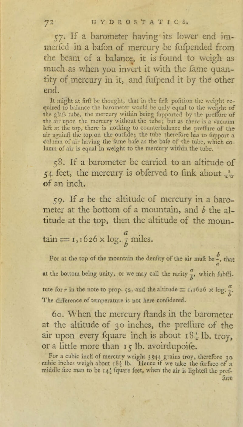 57. If a barometer having its lower end im- merfed in a bafon of mercury be fufpended from the beam of a balance, it is found to weigh as much as when you invert it with the fame quan- tity of mercury in it, and fufpend it by the other end. It might at firft he thought, that in the firft pofition the weight re- quired to balance the barometer would be only equal to the weight of the glafs tube, the mercury within being fupported by the preffure of the air upon the mercury without the tube; but as there is a vacuum left at the top, there is nothing to counterbalance the prcflure of the air againft the top on the outfide; the tube therefore has to fupport a column of air having the fame bafe as the bafe of the tube, which co- lumn of air is equal in weight to the mercury within the tube. 58. If a barometer be carried to an altitude of 54 feet, the mercury is obferved to fink about of an inch. 59. If a be the altitude of mercuiy in a baro- meter at the bottom of a mountain, and b the al- titude at the top, then the altitude of the moun- tain = 1,1626 x log. ^ miles. For at the top of the mountain the denfity of the air mult be -, that a at the bottom being unity, or we may call the rarity which fublti- O tute for r in the note to prop. 52. and the altitude = 1,1626 x log. The difference of temperature is not here confidered. ft l' 60. When the mercury Hands in the barometer at the altitude of 30 inches, the preffure of the air upon every fquare inch is about 18 [. lb. troy, or a little more than 15 lb. avoirdupoife. For a cubic inch of mercury weighs 3 ^44 grains troy, therefore 30 cubic inches weigh about 18^ lb. Hence if we take the furface of a middle fize man to be 14I fquare feet, when the air is lighted the pref- fure *