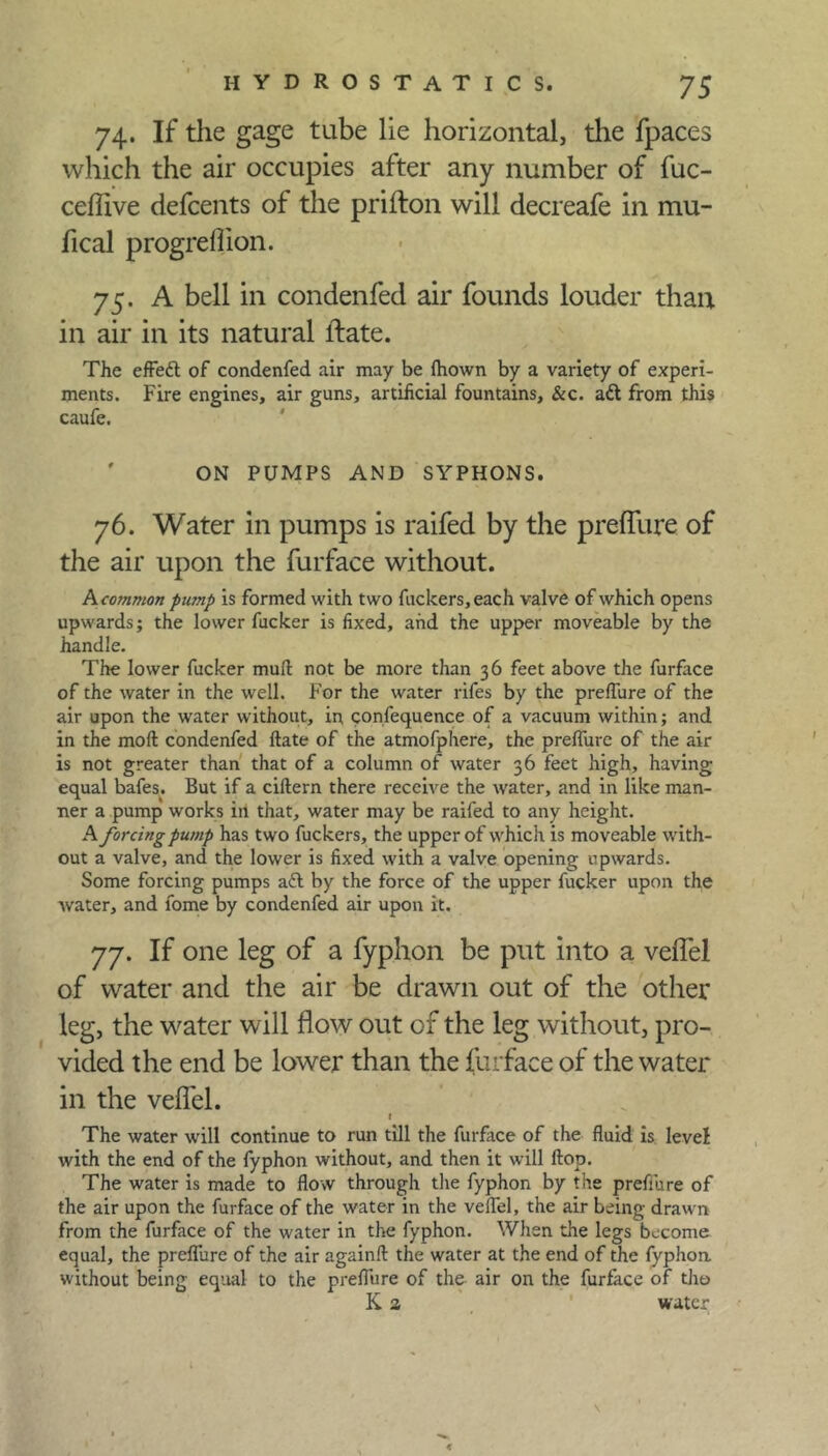74. If the gage tube lie horizontal, the fpaces which the air occupies after any number of fuc- ceflive defcents of the prifton will decreafe in mu- fical progrelhon. 75. A bell in condenfed air founds louder than in air in its natural ifate. The effedt of condenfed air may be fliown by a variety of experi- ments. Fire engines, air guns, artificial fountains, &c. ad from this caufe. ON PUMPS AND SYPHONS. 76. Water in pumps is raifed by the preffure of the air upon the furface without. A common pump is formed with two fuckers, each valve of which opens upwards; the lower fucker is fixed, and the upper moveable by the handle. The lower fucker mull: not be more than 36 feet above the furface of the water in the well. For the water rifes by the preffure of the air upon the water without, in confequence of a vacuum within; and in the moil condenfed date of the atmofphere, the preffure of the air is not greater than that of a column of water 36 feet high, having equal bafes. But if a ciftern there receive the water, and in like man- ner a pump works in that, water may be raifed to any height. A forcing pump has two fuckers, the upper of which is moveable with- out a valve, and the lower is fixed with a valve opening upwards. Some forcing pumps ad by the force of the upper fucker upon the water, and fome by condenfed air upon it. 77. If one leg of a fyphon be put into a veffel of water and the air be drawn out of the other leg, the water will flow out of the leg without, pro- vided the end be lower than the furface of the water in the veil'd. The water will continue to run till the furface of the fluid is levef with the end of the fyphon without, and then it will flop. The water is made to flow through the fyphon by the preffure of the air upon the furface of the water in the veffel, the air being drawn from the furface of the water in the fyphon. When the legs become equal, the preffure of the air againft the water at the end of the fyphon without being equal to the preffure of the air on the furface of the K 3 water