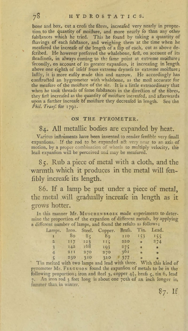 bone and box, cut a crofs the fibres, increafed very nearly in propor- tion to the quantity of moifture, and more nearly fo than any other fubftances which he tried. This he found by taking a quantity of fhavings of each fubftance, and weighing them at the time when he meafured the increafe of the length of a flip of each, cut as above de- feribed. He however preferred the whalebone, firft, on account of its fteadinefs, in always coming to the fame point at extreme moiflure; fecondly, on account of its greater expanflon, it increafing in length above one eighth of itfelf from extreme drynefs to extreme moifture; laftly, it is more eafily made thin and narrow. He accordingly has conftru&ed an hygrometer with whalebone, as the moft accurate for the meafure of the moifture of the air. It is a little extraordinary that when he took threads of fome fubftances in the direction of the fibres, they firft increafed as the quantity of moifture increafed, and afterwards upon a further increafe 6f moifture they decrealed in length. See the Phil. Tranf for 1791. ON THE PYROMETER. 84. All metallic bodies are expanded by heat. Various inftruments have been invented to render fenftblc very fmall expanftons. If the rod to be expanded afl very near to an axis of motion, by a proper combination of wheels to multiply velocity, the leaft expanfion will be perceived and may be measured. 85. Rub a piece of metal with a cloth, and the warmth which it produces in the metal will fen- fibly increafe its length. 86. If a lamp be put under a piece of metal, the metal will gradually increafe in length as it grows hotter. In this manner Mr. Muschenbroek made experiments to deter- mine the proportion of the expanfion of different metals, by applying a different number of lamps, and found the refults as follows; Lamps. Iron. Steel. Copper. Brafs. Tin. Lead. 1 80 «5 89 110 *53 *ss 2 117 123 220 * 274 3 142 168 193 275 # * 4 211 270 270 361 * * 5 230 310 3JO ' 377 * * Tin melted with two lamps and lead with three. With this kind of pyrometer Mr. Ferguson found the expanfion of metals to be in the following proportion; iron and fteel 3, copper 4.1, brafs 5, tin 6, lead 7. An iron rod 3 feet long is about one 70th of an inch longer in, fuinmer than in winter.