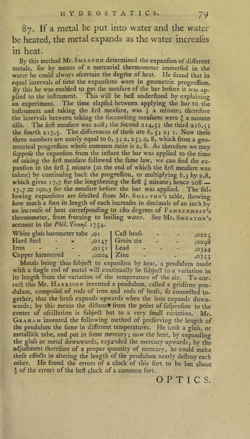 87. If a metal be put into water and the water be heated, the metal expands as the water increales in heat. By this method Mr. Smeaton determined the expanfion of different metals, for by means of a mercurial thermometer immerfed in the water he could always afcertain the degree of heat. He found that in equal intervals of time the expanfions were in geometric progreffion. By this he was enabled to get the meafure of the bar before it was ap- plied to the inftrument. This will be bell underllood by explaining an experiment. The time elapfed between applying the bar to the inftrument and taking the firft meafure, was i a minute; therefore the intervals between taking the fucceeding meafures were a minute alfo. The firft meafure was 208; the fecond 214,5; dun! 216,5; the fourth 217,5. The differences of thefe are 6, 5; 2; 1. Now thefe three numbers are nearly equal to 6, 3 ; 2, 25; o, 8, which from a geo- metrical progreflion whofe common ratio is 2, 8. As therefore we may fuppofe the expanfion from the inftant the bar was applied to the time of taking the firft meafure followed the fame law, we can find the ex- panfion in the firft \ minute (at the end of which the firft meafure was taken) by continuing back the progreflion, or multiplying 6,3 by 2,8, which gives 17,7 for the lengthening the firft ~ minute; hence 208 17,7 == 190,3 for the meafure before the bar was applied. The fol- lowing expanfions are felefted from Mr. Smeaton’s table, fhowing how much a foot in length of each increafes in decimals of an inch by an increafe of heat correfponding to 180 degrees of Fahrenheit's thermometer, from freezing to boiling water. See Mr. Smeaton's account in the Phil. Tratif. 1754. White glals barometer tube ,01 Call brafs Hard fteel - • *0147 Grain tin Iron - - - ,0151 Lead - Copper hammered - ,0204 Zinc Metals being thus fubjeft to expanfion by heat, a pendulum made with a Angle rod of metal will continually be fubjeft to a variation in its length from the variation of the temperature of the air. To cor- rect this Mr. Harrison invented a pendulum, called a gridiron pen- dulum, compofed of rods of iron and rods of brafs, fo connected to- gether, that the brafs expands upwards when the iron expands down- wards ; by this means the diftancS from the point of fufpenfion to the center of ofcillation is fubjeft but to a very fmall variation. Mr. Graham invented the following method of preferving the length of the pendulum the fame in different temperatures. He took a glafs, or metallick tube, and put in fome mercury; now the heat, by expanding the glafs or metal downwards, expanded the mercury upwards; by the adjuftment therefore of a proper quantity of mercury, he could make thefe effefts in altering the length of the pendulum nearly deftroy each other. He found the errors of a clock of this fort to be but about I of the errors of the beft clock of a common fort. OPTICS. ,0225 ,0298 ,0344 >0353