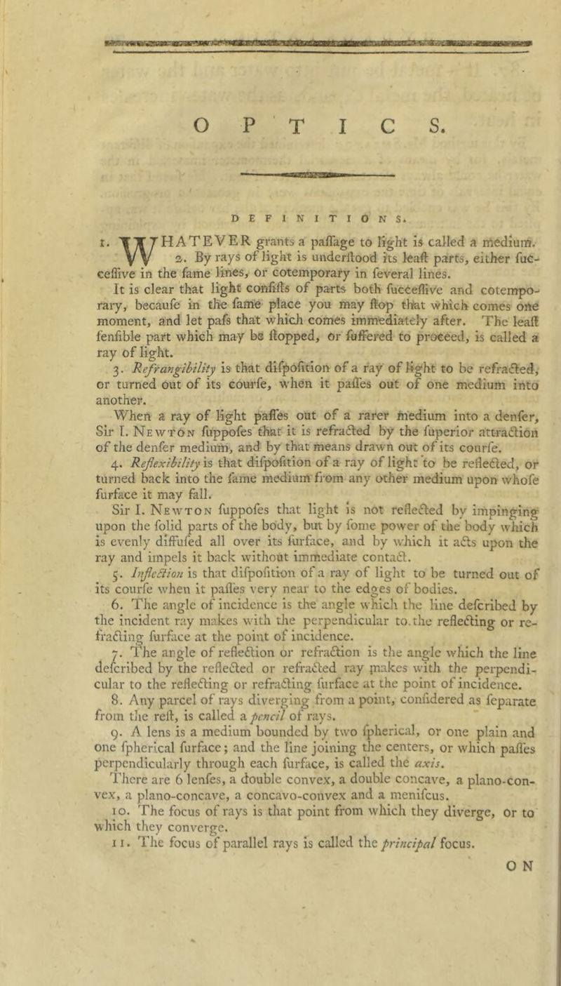 DEFINITIONS. r. TTTHATEVER grants a palfage to light is called a medium. V V 2. By rays of light is underltood its kaft parts, either fuc- ceflive in the fame lines, or cotemporary in feveral lines. It is clear that light conftfts of parts both fucCeflive and cotempo- rary, becaufe in the fame place you may flop that which comes one moment, and let pafs that which comes immediately after. The leaf! fenfible part which may bs flopped, or fuffered to proceed, is called a ray of light. 3. RefTangibility is that difpofition of a ray of light to be refracted, or turned out of its courfe, when it pafles out of one medium into another. When a ray of light paffes out of a rarer medium into a denfer. Sir I. Newton fuppofes that it is refracted by the fuperior attraction of the denfer medium, and by that means drawn out of its courfe. 4. Reflexibility is that difpofition of a ray of light to be reflected, or turned back into the fame medium from any other medium upon whofe furface it may fall. Sir I. Newton fuppofes that light is not reflected by impinging upon the folid parts of the body, but by fome power of the body which is evenly diffufed all over its furface, and by which it afts upon the ray and impels it back without immediate contact. 5. Inflection is that difpofition of a ray of light to be turned out of its courfe when it pafles very near to the edges of bodies. 6. The angle of incidence is the angle which the line defcribed by the incident ray makes with the perpendicular to. the reflecting or re- fracting furface at the point of incidence. 7. The angle of reflection or refraCtion is the angle which the line defcribed by the reflected or refraCted ray jnakes with the perpendi- cular to the reflecting or refraCting furface at the point of incidence. 8. Any parcel of rays diverging from a point, confidered as feparate from the relt, is called a pencil of rays. 9. A lens is a medium bounded by two ipherical, or one plain and one fpherical furface; and the line joining the centers, or which pafles perpendicularly through each furface, is called the axis. There are 6 lenfes, a double convex, a double concave, a plano-con- vex, a plano-concave, a concavo-convex and a menifeus. 10. The focus of rays is that point from which they diverge, or to which they converge. 11. The focus of parallel rays is called the principal focus. O N