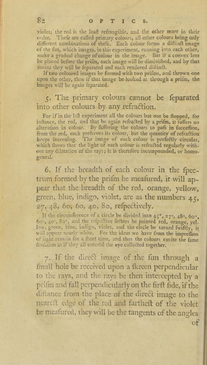 violet; the red is the leaft refrangible, and the other more in their order, Thefe are called primary colours, all other colours being only different combinations of thefe. Each colour forms a diftind image of the fun, which images, in this experiment, running into each other, make a gradual change of colour in the image. But ir a convex lens be placed before the prifm, each image will be diminilhed, and by that means they will be feparated and each rendered dil'tind. If two coloured images be formed with two prifms, and thrown one upon the other, then if that image be looked at through a prifm, the images will be again feparated. 5. The primary colours cannot be feparated into other colours by any refraction. For if in the laft experiment all the colours but one be flopped, for inftance, the red, and that be again refraded by a prifm, it luffers no alteration in colour. By fuffering the colours to pafs in fucceflion, from the red, each preferves its colour, but the quantity of refradion keeps ihcreafing. The image of each colour is perfedly circular, which Ihows that the light of each colour is refraded regularly with- out any dilatation of the rays; it is therefore incompounded, or homo- geneal. 6. If the breadth of each colour in the fpec- trcm formed by the prifm be meafured, it will ap- pear that the breadth of the red, orange, yellow, green, blue, indigo, violet, are as the numbers 45, 27, 48, 60, 60, 40, 80, reflectively. If the circumference of a circle be divided into 450, 27°, 48°, 60% 6040, fioc, and the refpedive fedors be painted red, orange, yel- low, green, blue, indigo, violet, and the circle be turned fwiftly, it wiil appear nearly white. For the ideas we have from the impreflion of light remain for a fhort time, and thus the colours excite the fame ferifation as if they all entered the eye colleded together. 7. If the direct image of the fun through a fmall hole be received upon a ikreen perpendicular to the rays, and the rays be then intercepted by a prifm and fall perpendicularly on the fir ft fide, if the di hance from the niace of the direct image to the jieareft edge of the red and fartheft of the violet be meafured, they will be the tangents of the angles of