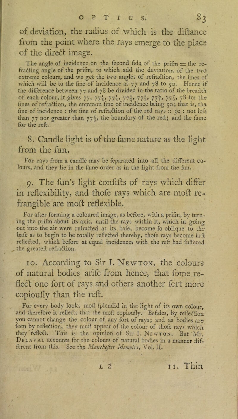 of deviation, the radius of which is the distance from the point where, the rays emerge to the place of the direct image. The angle of incidence on the fecond fids of the prifm rr the re- fradting angle of the prifm, to which add the deviations of the twc* extreme colours, and we get the two angles of refradlion, the fines of which will be to the fine of incidence as 77 and 78 to 50. Hence if the difference between 77 and 78 be divided in the ratio of the breadth of each colour, it gives 77, 77-g, 77^, 77-j, 77*, 7?f, 77-J, 78 for the fines of refradlion, the common fine of incidence being 50; that is, the fine of incidence : the fine of refradlion of the red rays :: 50 : not lei's than 77 nor greater than 77 the boundary of the red} and the fains for the reft. 8. Candle light is of the fame nature as the light from the fun. For rays from a candle may be feparated into all the different co- lours, and they lie in the fame order as in the light from the fun. 9. The fun’s light confifts of rays which differ in reflexibility, and thofe rays which are moft re- frangible are moft inflexible. For after forming a coloured image, as before, with a prifm, by turn- ing the prifm about its axis, until the rays within it, which in gciing out into the air were refradled at its bafe, become fo oblique to the bafe as to begin to be totally refledled thereby, thofe rays become fir/l refledled, which before at equal incidences with the reft had fuffered „ the greateft refradlion. 10. According to Sir I. Newton, the colours of natural bodies arile from hence, that fome re- flect one fort of rays and others another fort more copioufly than the reft. For every body looks moft fplcndid in the light of it's own colour, and therefore it refledts that the moft copioufly. Befides, by refledtion you cannot change the colour of any fort of rays; and as bodies are feen by refledlion, they muft appear of the colour of thofe rays which they refledl. This ii the opinion of Sir I. Newton. But Mr. Del aval accounts for the colours of natural bodies in a manner dif- ferent from this. See the Manchejlcr Memoirs, Vol. II. L 2 t / 11. Thin
