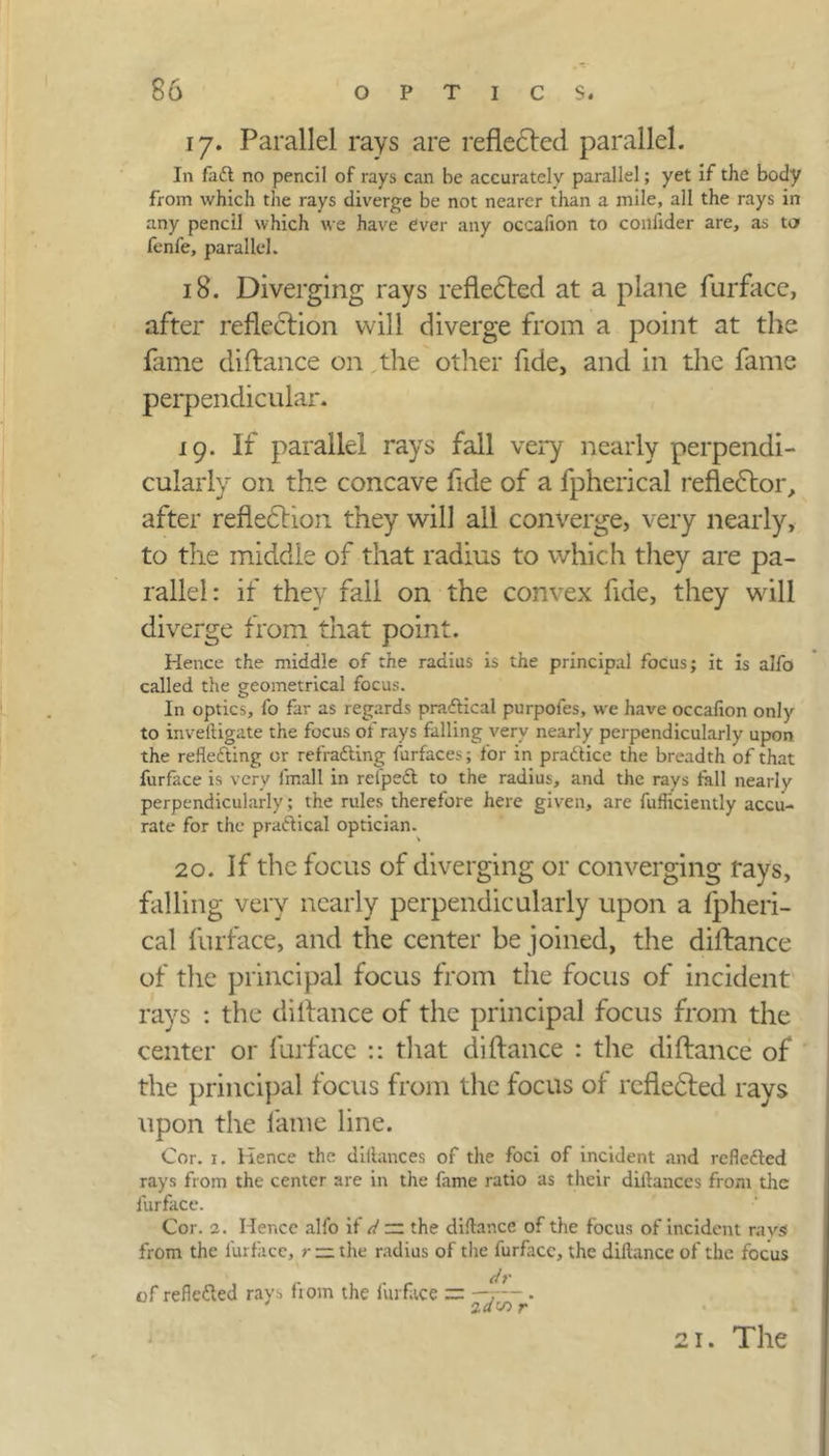 17. Parallel rays are reflected parallel. In fadt no pencil of rays can be accurately parallel; yet if the body from which the rays diverge be not nearer than a mile, all the rays in any pencil which we have Over any occafion to confider are, as ta fenfe, parallel. 18. Diverging rays reflected at a plane furface, after reflection will diverge from a point at the fame diftance on the other fide, and in the fame perpendicular. 19. If parallel rays fall very nearly perpendi- cularly on the concave fide of a fpherical reflector, after reflection they will all converge, very nearly, to the middle of that radius to which they are pa- rallel: if they fall on the convex fide, they will diverge from that point. Hence the middle of the radius is the principal focus; it is alfo called the geometrical focus. In optics, fo far as regards practical purpoies, we have occafion only to inveftigate the focus of rays falling very nearly perpendicularly upon the reflecting or refradting furfaces; for in practice the breadth of that furface is very fmall in refpedt to the radius, and the rays fall nearly perpendicularly; the rules therefore here given, are fufliciently accu- rate for the practical optician. 20. If the focus of diverging or converging rays, falling very nearly perpendieularly upon a fpheri- cal furface, and the center be joined, the diftance of the principal focus from the focus of incident rays : the diftance of the principal focus from the center or furface :: that diftance : the diftance of the principal focus from the focus of reflected rays upon the fame line. Cor. x. Hence the diftances of the foci of incident and refledled rays from the center are in the fame ratio as their diflances from the furface. Cor. 2. Hence alfo if d~ the diftance of the focus of incident ravsf from the furface, r — the radius of the furface, the diftance of the focus of reflected rays from the furface ;= . 21. The