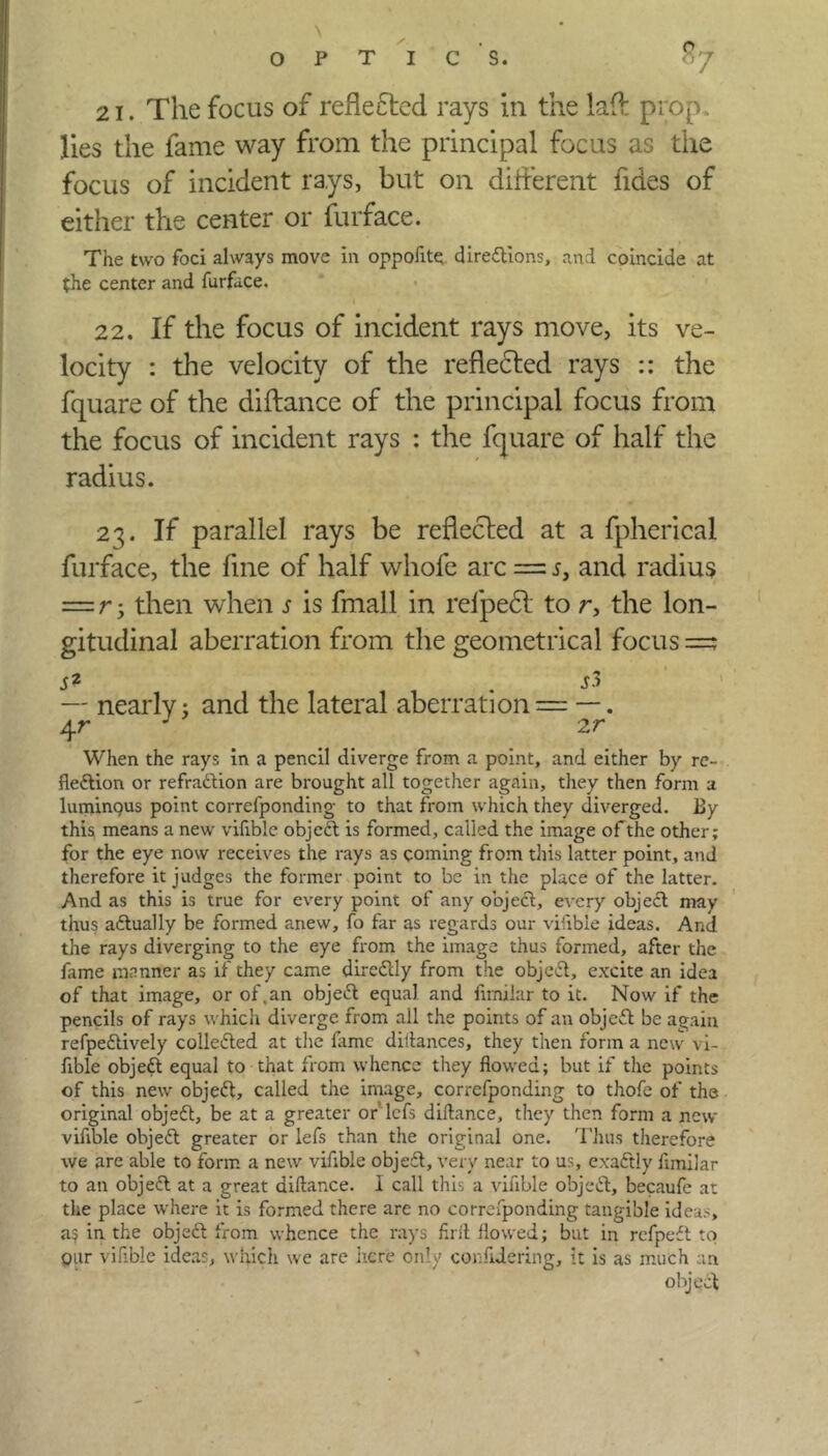 . \ OPTICS. £7 21. The focus of reflected rays in the laft prop. lies the fame way from the principal focus as the focus of incident rays, but on different fides of either the center or furface. The two foci always move in oppoflte directions, and coincide at the center and furface. 22. If the focus of incident rays move, its ve- locity : the velocity of the reflected rays :: the fquare of the diftance of the principal focus from the focus of incident rays : the fquare of half the radius. 23. If parallel rays be reflected at a fpherical furface, the fine of half whofe arc = 5, and radius = r y then when s is fmall in refpedt to r, the lon- gitudinal aberration from the geometrical focus =? s2 . si — nearly: and the lateral aberration = —. 4 r J 2 r When the rays in a pencil diverge from a point, and either by re- flection or refraction are brought all together again, they then form a luminqus point correfponding to that from which they diverged. By this means a new vifible objeCt is formed, called the image of the other; for the eye now receives the rays as coming from this latter point, and therefore it judges the former point to be in the place of the latter. And as this is true for every point of any object, every objeCt may thus actually be formed anew, fo far as regards our vifible ideas. And the rays diverging to the eye from the image thus formed, after the fame manner as if they came direCtly from the objeCt, excite an idea of that image, or of,an objeCt equal and fimilar to it. Now if the pencils of rays which diverge from all the points of an objeCt be again refpeCtively collected at the fame diltances, they then form a new vi- fible objeCt equal to that from whence they flowed; but if the points of this new objeCt, called the image, correfponding to thofe of the original objeCt, be at a greater or lefs diftance, they then form a new vifible objeCt greater or lefs than the original one. Thus therefore we are able to form a new vifible objeCt, very near to us, exactly fimilar to an objeCt at a great diftance. I call this a vifible objeCt, becaufe at the place where it is formed there arc no correfponding tangible ideas, as in the objeCt from whence the rays firft flowed; but in refpeCt to our vifible ideas, which we are here only conftdering, it is as much an object