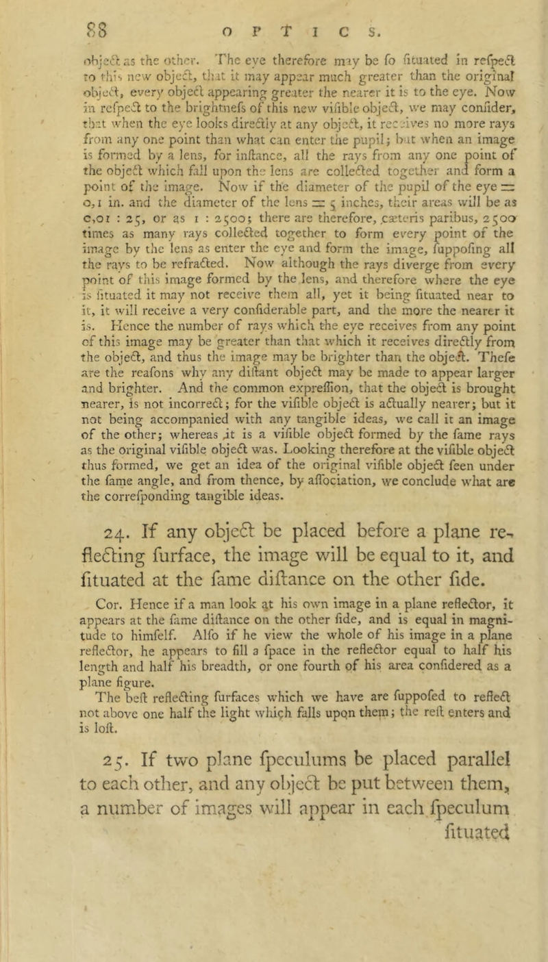 objedt as the other. The eve therefore may be fo fituated in refpedl to this new object, that it may appear much greater than the original object, every object appearing greater the nearer it is to the eye. Now in refpedl to the brightnefs of this new vifible object, we may connder, that when the eye looks diredtly at any objedt, it receives no more rays from any one point than what can enter the pupil; but when an image is formed by a lens, for in fiance, all the rays from any one point of the objedt which fall upon the lens are collected together and form a point of the image. Now if the diameter of the pupil of the eye — o, i in. and the diameter of the lens rr 5 inches, their areas will be as c,oi : 25, or as 1 : 2500; there are therefore, .ceteris paribus, 2500 times as many rays colledted together to form every point of the image by the lens as enter the eye and form the image, fuppofing all the rays to be refradted. Now although the rays diverge from every point of this image formed by the lens, and therefore where the eye is fituated it may not receive them all, yet it being fituated near to it, it will receive a very confiderable part, and the more the nearer it is. Hence the number of rays which the eye receives from any point of this image may be greater than tliat which it receives diredtly from the objedt, and thus the image may be brighter than the objedt. Thcfe are the reafons why any diilant objedt may be made to appear larger and brighter. And the common expreflion, that the object is brought nearer, is not incorredt; for the vifible objedt is adtually nearer; but it not being accompanied with any tangible ideas, we call it an image of the other; whereas jt is a vifible objedt formed by the fame rays as the original vifible objedt was. Looking therefore at the vifible objedt thus formed, we get an idea of the original vifible objedt feen under the fame angle, and from thence, by affociation, we conclude wliat are the correfponding tangible ideas. 24. If any objedt be placed before a plane re-, fledting furface, the image will be equal to it, and fituated at the fame difiance on the other fide. Cor. Hence if a man look at his own image in a plane refledtor, it appears at the fame diftance on the other fide, and is equal in magni- tude to himfelf. Alfo if he view the whole of his image in a plane refledtor, he appears to fill 3 fpace in the refledtor equal to half his length and half his breadth, or one fourth of his area confidered as a plane figure. The belt refledting furfaces which we have are fuppofed to refledt not above one half the light which falls upon them; the reft enters and is loft. 25. If two plane fpeculums be placed parallel to each other, and any object be put between them, a number of images will appear in each fpeculum fituated