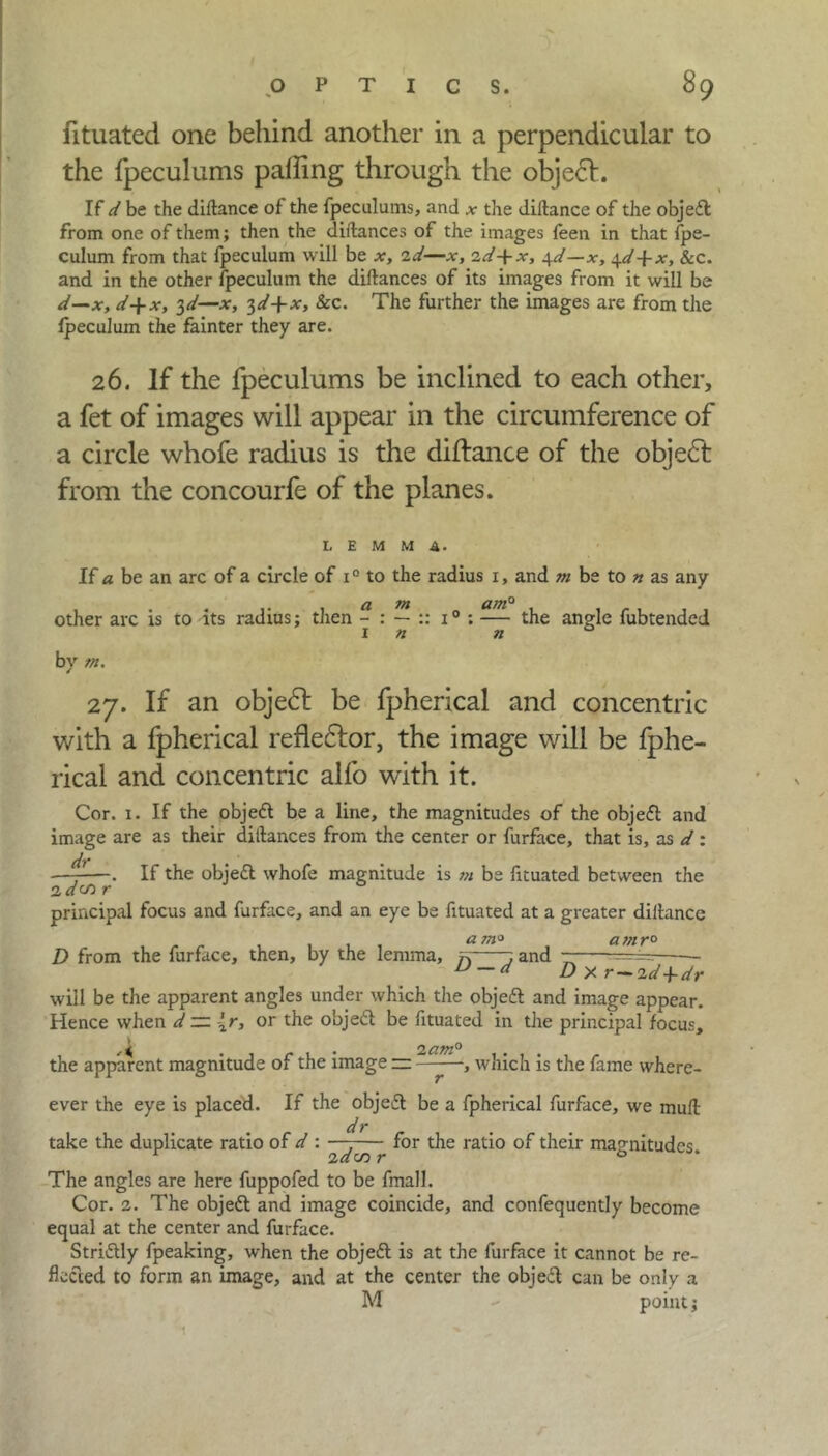 fituated one behind another in a perpendicular to the fpeculums palling through the object. If d be the diftance of the fpeculums, and * the diftance of the objett from one of them; then the diftances of the images feen in that fpe- culum from that fpeculum will be x, id—jr, id+x, 4d—x, 4d+x, Sec. and in the other fpeculum the diftances of its images from it will be d—x, d+x, 3d—x, 3d+x, &c. The further the images are from the fpeculum the fainter they are. 26. If the fpeculums be inclined to each other, a fet of images will appear in the circumference of a circle whofe radius is the diftance of the object from the concourfe of the planes. LEMMA. If a be an arc of a circle of i° to the radius 1, and m be to n as any other arc is to its radius; then - : — i° ; — the angle fubtended in n 0 by m, 27. If an object be fpherical and concentric with a fpherical refleflor, the image will be fphe- rical and concentric alfo with it. Cor. 1. If the object be a line, the magnitudes of the objeft and image are as their diftances from the center or furface, that is, as d: —^—. If the objeft whofe magnitude is m be fituated between the id(~n r 0 principal focus and furface, and an eye be fituated at a greater diftance D from the furface, then, by the lemma, yi j and ——=== u — d Dy.r-id+dr will be the apparent angles under which the objeft and image appear. Hence when d zr {r, or the object be fituated in the principal focus, the apparent magnitude of the image — —-—, which is the fame when- ever the eye is placed. If the object be a fpherical furface, we muft dr take the duplicate ratio of d : -- for the ratio of their magnitudes. The angles are here fuppofed to be fmall. Cor. 2. The objett and image coincide, and confequently become equal at the center and furface. Strictly fpeaking, when the objedl is at the furface it cannot be re- flected to form an image, and at the center the obje£t can be only a M - point;