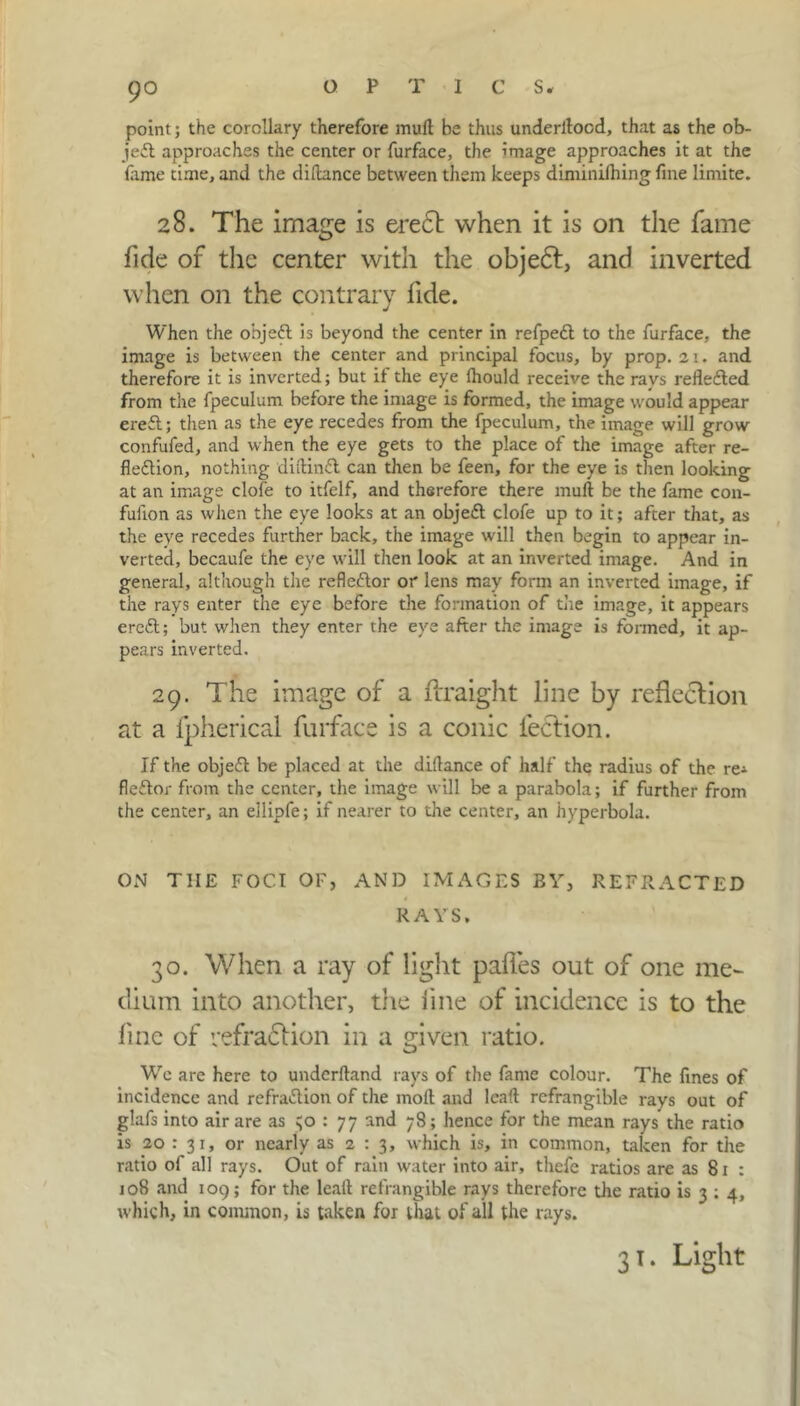 9° point; the corollary therefore mull be thus underltocd, that as the ob- ject approaches the center or furface, the image approaches it at the lame time, and the dillance between them keeps diminifhing fine limite. 28. The image is ere£t when it is on the fame fide of the center with the objedt, and inverted when on the contrary fide. When the objeX is beyond the center in refpeX to the furface, the image is between the center and principal focus, by prop. 21. and therefore it is inverted; but il the eye Ihould receive the rays reflected from the fpeculum before the image is formed, the image would appear ereX; then as the eye recedes from the fpeculum, the image will grow confufed, and when the eye gets to the place of the image after re- flexion, nothing diltinX can then be feen, for the eye is then looking at an image clofe to itfelf, and therefore there mull be the fame con- fulion as when the eye looks at an objeX clofe up to it; after that, as the eye recedes further back, the image will then begin to appear in- verted, becaufe the eye will then look at an inverted image. And in general, although the refleXor or lens may form an inverted image, if the rays enter the eye before the formation of the image, it appears ereX; but when they enter the eye after the image is formed, it ap- pears inverted. 29. The image of a ftraight line by reflection at a fpherical furface is a conic lection. If the objeX be placed at the dillance of half the radius of the re^ fleXor from the center, the image will be a parabola; if further from the center, an eilipfe; if nearer to the center, an hyperbola. ON THE FOCI OF, AND IMAGES BY, REFRACTED RAYS. 30. When a ray of light pafles out of one me- dium into another, the fine of incidence is to the line of vefradtion in a given ratio. We are here to undcrltand rays of the fame colour. The fines of incidence and refraXion of the moll and lead refrangible rays out of glafs into air are as : 77 and 78; hence for the mean rays the ratio is 20 : 31, or nearly as 2 : 3, which is, in common, taken for the ratio of all rays. Out of rain water into air, thefe ratios are as 81 : 108 and 109; for the lead refrangible rays therefore the ratio is 3 ; 4, which, in common, is taken for that of all the rays. 31. Light