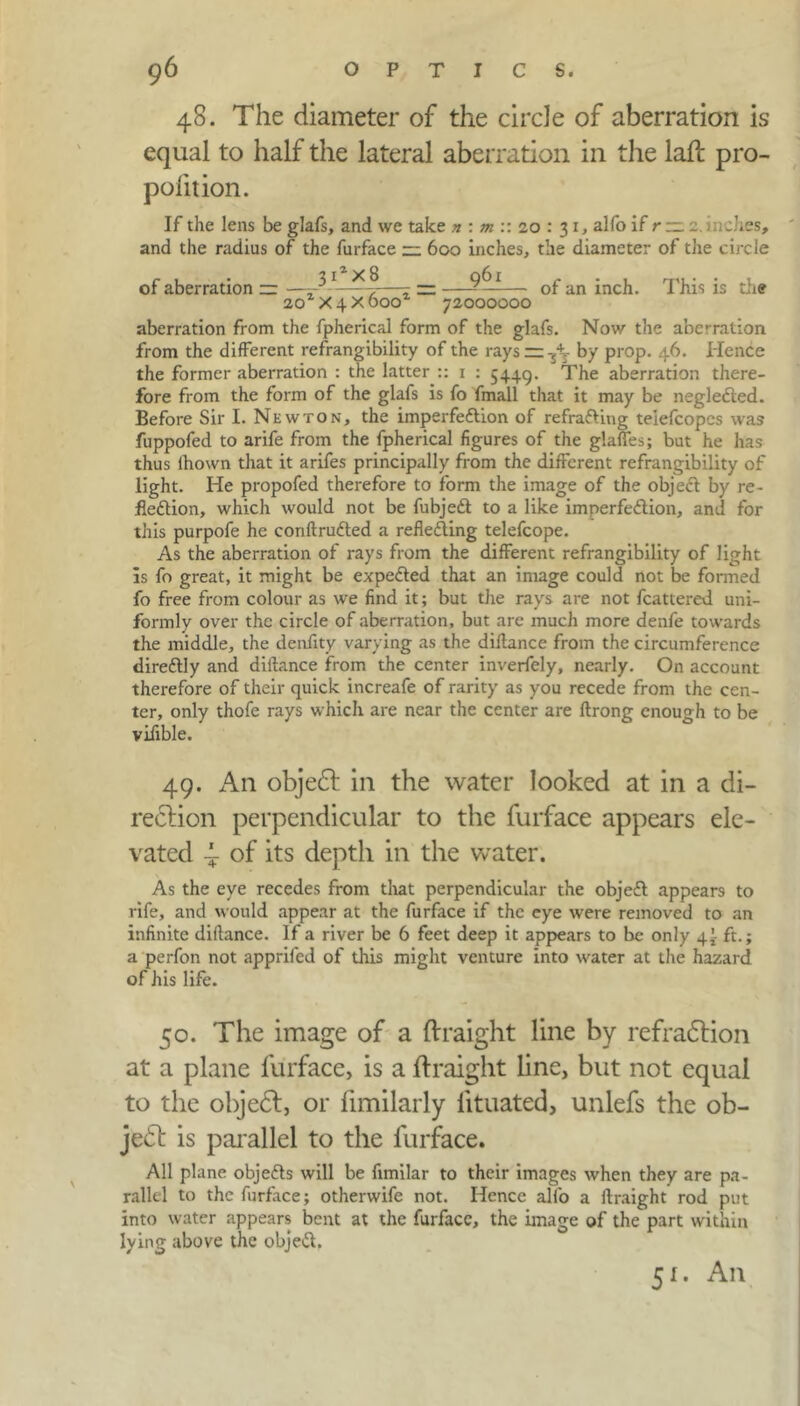 48. The diameter of the circle of aberration is equal to half the lateral aberration in the laft pro- polition. If the lens be glafs, and we take n : m :: 20 : 31, alfo if r — _ niches, and the radius of the furface — 600 inches, the diameter of the circle of aberration — ——*>-—r — —- —— of an inch. This is the 20 X4x000 72000000 aberration from the fpherical form of the glafs. Now the aberration from the different refrangibility of the rays =z -jt- by prop. 46. Hence the former aberration : the latter :: 1 : 5449. The aberration there- fore from the form of the glafs is fo fmall that it may be negleded. Before Sir I. Newton, the imperfection of refra&ing teiefcopcs was fuppofed to arife from the fpherical figures of the glafies; but he has thus ihown that it arifes principally from the different refrangibility of light. He propofed therefore to form the image of the object by re- flection, which would not be fubjeCt to a like imperfection, and for this purpofe he conftruCted a reflecting telefcope. As the aberration of rays from the different refrangibility of light is fo great, it might be expeCted that an image could not be formed fo free from colour as we find it; but the rays are not fcattered uni- formly over the circle of aberration, but are much more denfe towards the middle, the denfity varying as the diftance from the circumference direCtly and diftance from the center inverfely, nearly. On account therefore of their quick increafe of rarity as you recede from the cen- ter, only thofe rays which are near the center are ftrong enough to be vifible. 49. An objedt in the water looked at in a di- rection perpendicular to the furface appears ele- vated ^ of its depth in the water. As the eye recedes from that perpendicular the objeCt appears to rife, and would appear at the furface if the eye were removed to an infinite diftance. If a river be 6 feet deep it appears to be only 4! ft.; a perfon not apprifed of this might venture into water at the hazard of his life. 50. The image of a ftraight line by refradtion at a plane furface, is a ftraight line, but not equal to the objedt, or fimilarly lituated, unlefs the ob- jedt is parallel to the furface. All plane objetts will be fimilar to their images when they are pa- rallel to the furface; otherwife not. Hence alfo a ftraight rod put into water appears bent at the furface, the image of the part within lying above the objed. 51. An