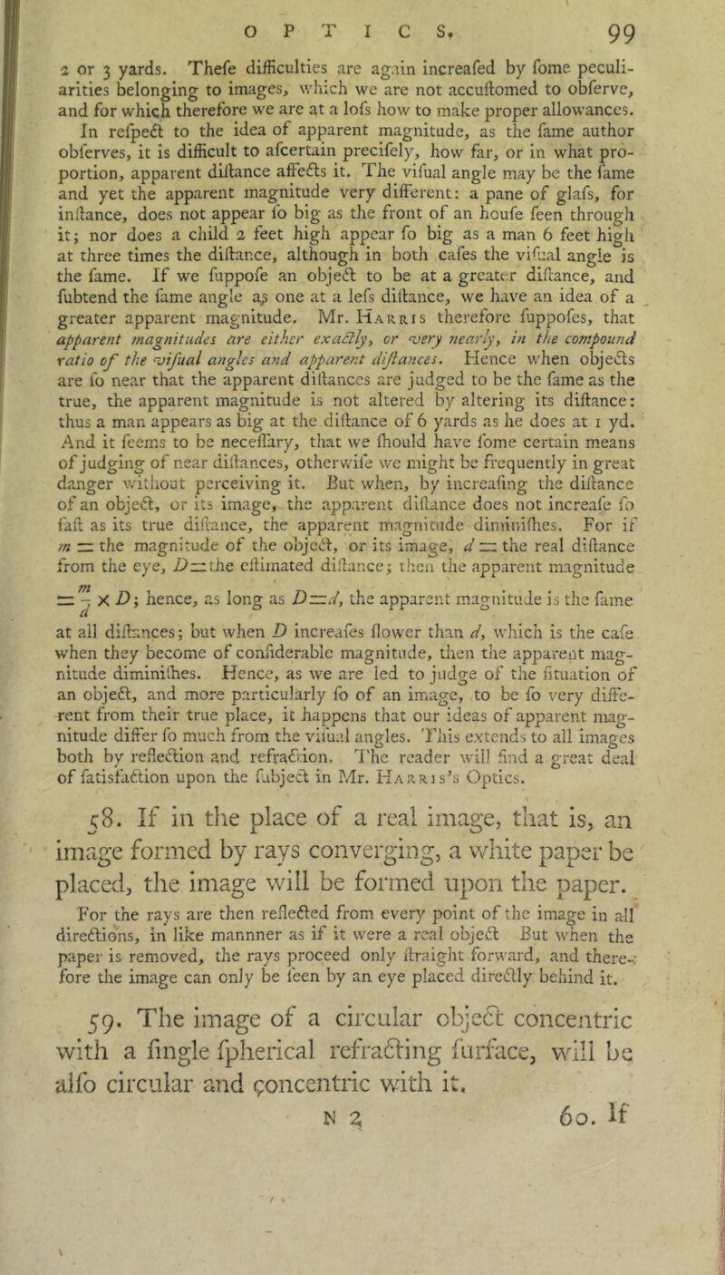 ■2 or 3 yards. Thefe difficulties are again increafed by fome peculi- arities belonging to images, which we are not accuftomed to obferve, and for which therefore we are at a lofs how to make proper allowances. In refped to the idea of apparent magnitude, as the fame author obferves, it is difficult to afcertain precifely, how far, or in what pro- portion, apparent diitance affeds it. The vifual angle may be the lame and yet the apparent magnitude very different: a pane of glafs, for inftance, does not appear fo big as the front of an houfe feen through it; nor does a child 2 feet high appear fo big as a man 6 feet high at three times the diftar.ce, although in both cafes the vifual angle is the fame. If we fuppofe an objed to be at a greater diftance, and fubtend the fame angle a,? one at a lefs diitance, we have an idea of a greater apparent magnitude. Mr. Harris therefore fuppofes, that apparent magnitudes are either exactly, or ‘very nearly, in the compound ratio of the <vifual angles and apparent diftances. Hence when objects are lb near that the apparent diltances are judged to be the fame as the true, the apparent magnitude is not altered by altering its diitance: thus a man appears as big at the diitance of 6 yards as he does at i yd. And it feerr.s to be necelfary, that we fhould have fome certain means of judging of near diftances, other wife vve might be frequently in great danger without perceiving it. But when, by increaling the diitance of an objed, or its image, the apparent diitance does not increafe fo fait as its true diitance, the apparent magnitude diminilhes. For if m — the magnitude of the object, or its image, d ~ the real diitance from the eye, 2>the eitiinated diitance; then the apparent magnitude — x D; hence, as long as D~d, the apparent magnitude is the fame at all diftances; but when D increafes flower than d, which is the cafe when they become of confiderablc magnitude, then tire apparent mag- nitude diminilhes. Hence, as we are led to judge of the fituation of an objed, and more particularly fo of an image, to be fo very diffe- rent from their true place, it happens that our ideas of apparent mag- nitude difter fo much from the vifual angles. This extends to all images both by reflexion and refraction. The reader will find a great deal of fatisfadion upon the fabjed in Mr. Harris’s Optics. 58. If in the place of a real image, that is, an image formed by rays converging, a white paper be placed, the image will be formed upon the paper. For the rays are then refleded from ever}' point of the image in all diredions, in like mannner as if it were a real objed But when the paper is removed, the rays proceed only ftraight forward, and there-: fore die image can only be leen by an eye placed diredly behind it. 59. The image of a circular object concentric with a fmgle fpherical refracting furface, will be alfo circular and concentric with it. N Z 60. If