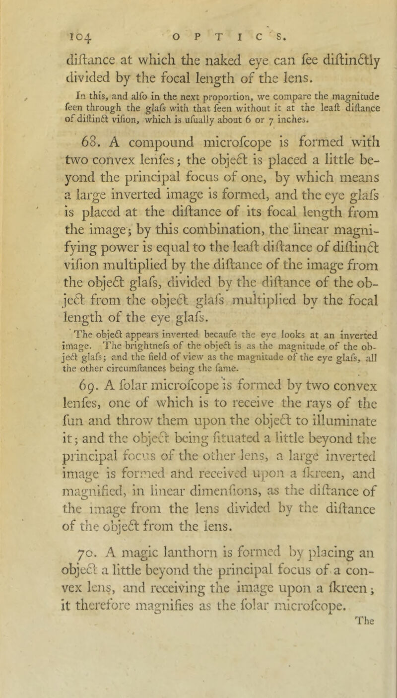 diftance at which the naked eye can fee diftindtly divided by the focal length of the lens. In this, and alfo in the next proportion, we compare the magnitude feen through the glafs with that feen without it at the leaft diftance of diftinft vifton, which is ufually about 6 or 7 inches* 63. A compound microfcope is formed with two convex lenfes; the objedt is placed a little be- yond the principal focus of one, by which means a large inverted image is formed, and the eye glafs is placed at the diftance of its focal length from the image; by this combination, the linear magni- fying power is equal to the lead: diftance of diftindl vifion multiplied by the diftance of the image from the objedt glafs, divided by the diftance of the ob- ject from the objedt glafs multiplied by the focal length of the eye glafs. The objeft appears inverted becaufe the eye looks at an inverted image. The brightnefs of the objeft is as the magnitude of the ob- jeft glafs; and the field of view as the magnitude of the eye glafs, all the other circumftances being the fame. 69. A folar microfcope is formed by two convex lenfes, one of which is to receive the rays of the fun and throw them upon the objedt to illuminate it; and the object being ftuated a little beyond the principal focus of the other lens, a large inverted image is formed and received upon a fkreen, and magnified, in linear dimenfions, as the diftance of the image from the lens divided by the diftance of the objedt from the lens. 70. A magic lanthorn is formed by placing an objedt. a little beyond the principal focus of a con- vex lens, and receiving the image upon a fkreen; it therefore magnifies as the folar microfcope. The