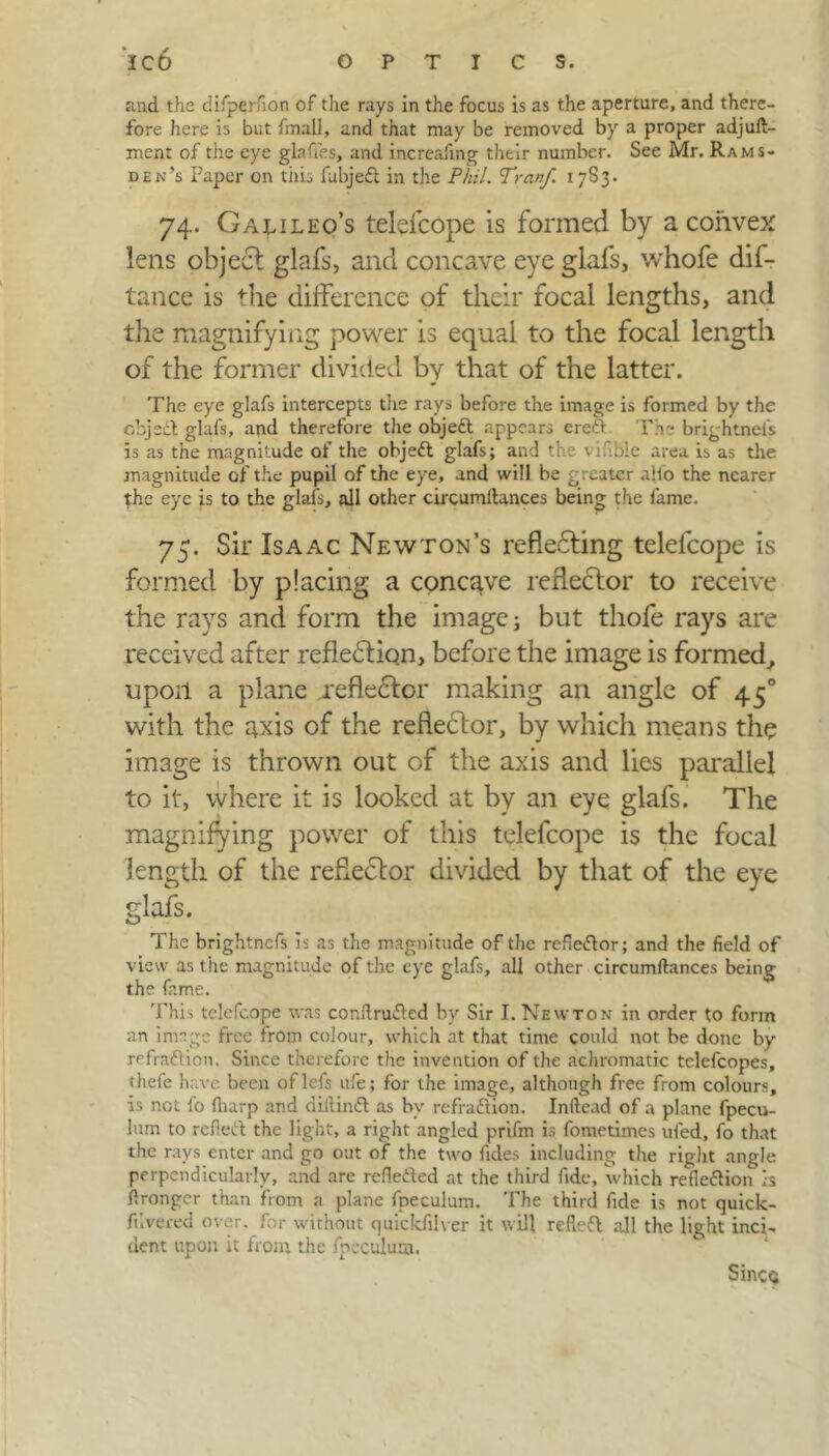 and the difperfion of the rays in the focus is as the aperture, and there- fore here is but fmall, and that may be removed by a proper adjult- ment of the eye glafles, and increafmg their number. See Mr. Rams- den’s Paper on this fubjed in the Phil. Tran/. 17S3. 74. Galileo’s telefcope is formed by a convex lens object glafs, and concave eye glafs, whofe dis- tance is the difference of their focal lengths, and the magnifying power is equal to the focal length of the former divided by that of the latter. The eye glafs intercepts the rays before the image is formed by the object glafs, and therefore the objed appears ered Th- brightnel's is as the magnitude of the objed glafs; and the viable area is as the magnitude of the pupil of the eye, and will be greater alio the nearer the eye is to the glafs, all other circumilances being the lame. 75. Sir Isaac Newton’s reflecting telelcope is formed by placing a concave reflector to receive the rays and form the image; but thofe rays are received after refled ion, before the image is formed, upon a plane reflector making an angle of 450 with the axis of the refleCtor, by which means the image is thrown out of the axis and lies parallel to it, where it is looked at by an eye glafs. The magnifying power of this telefcope is the focal length of the refiedor divided by that of the eye glafs. The brightnefs is as the magnitude of the refiedor; and the field of view as the magnitude of the eye glafs, all other circumilances being the fame. This telefcope was conflruded by Sir I. Newton in order to form an image free from colour, which at that time could not be done by refradion. Since therefore the invention of the achromatic telefcopes, thefe have been oflefs ufe; for the image, although free from colours, is not fo fluirp and dillind as by refraction. Inllead of a plane fpecu- lum to relied the light, a right angled prifm is fometimes ufed, fo that the rays enter and go out of the two lides including the right angle perpendicularly, and are refleded at the third fide, which reflection is ilrongcr than from a plane fpeculum. The third fide is not quick- fnvered over, for without quickfilver it will refled all the light inci- dent upon it front the fpeculum. Since