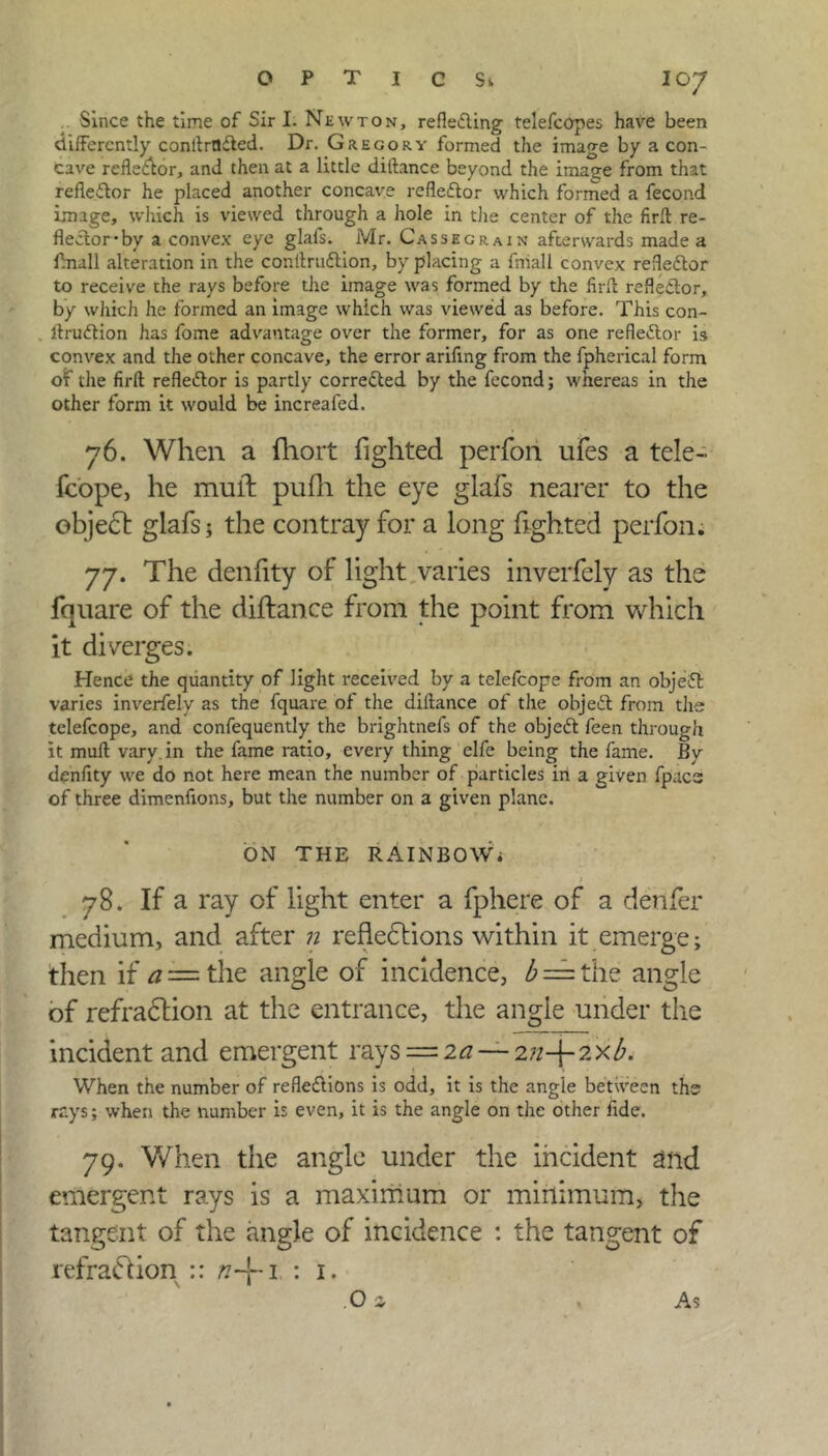 Since the time of Sir I. Newton, refletfting telefcopes have been differently conltrflfted. Dr. Gregory formed the image by a con- cave refledor, and then at a little diftance beyond the image from that reflector he placed another concave refleftor which formed a fecond image, which is viewed through a hole in the center of the firfl re- flector-by a convex eye glafs. Mr. Cassegrain afterwards made a flnall alteration in the conltrudlion, by placing a fniall convex reflector to receive the rays before the image was formed by the firfl reflector, by which he formed an image which was viewed as before. This con- llru&ion has fome advantage over the former, for as one reflector is convex and the other concave, the error arifing from the fpherical form of the firfl reflector is partly corrected by the fecond; whereas in the other form it would be increafed. 76. When a fhort fighted perfori ufes a tele- fcope, he mull: pufh the eye glafs nearer to the object glafs; the contray for a long lighted perfon. 77. The denlity of light varies inverfely as the fquare of the diftance from the point from which it diverges. Hence the quantity of light received by a telefcope from an objeiEl varies inverfely as the fquare of the diftance of the object from the telefcope, and confequently the brightnefs of the objeft feen through it muft vary, in the fame ratio, every thing elfe being the fame. By denfity we do not here mean the number of particles in a given fpacs of three dimenfions, but the number on a given plane. ON THE RAlNBOWi 1 78. If a ray of light enter a fphere of a denier medium, and after n reflections within it emerge; then if a == the angle of incidence, b — the angle of refraction at the entrance, the angle under the incident and emergent rays — 2a — 2;z+ 2 xb. When the number of refledions is odd, it is the angle between ths rays; when the number is even, it is the angle on the other fide. 79. When the angle under the incident and emergent rays is a maximum or minimum, the tangent of the angle of incidence : the tangent of refraction :: n-\-i : 1. O a As