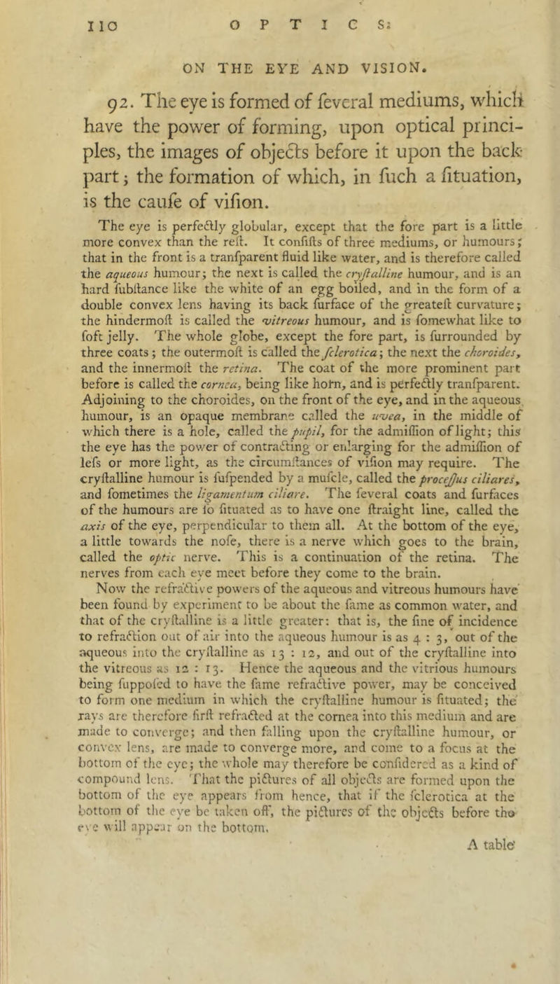 ON THE EYE AND VISION. 9 2. The eye is formed of fevcral mediums, which have the power of forming, upon optical princi- ples, the images of objects before it upon the back- part ; the formation of which, in fuch a fituation, is the caufe of vifion. The eye is perfedfly globular, except that the fore part is a little more convex than the reft. It confifts of three mediums, or humours; that in the front is a tranfparent fluid like water, and is therefore called the aqueous humour; the next is called the ctyjlalline humour, and is an hard fubftance like the white of an egg boiled, and in the form of a double convex lens having its back furface of the greateft curvature; the hindermoft is called the vitreous humour, and is fomewhat like to foft jelly. The whole globe, except the fore part, is furrounded by three coats ; the outermoft is called the fclerotica; the next the choroides, and the innermoft the retina. The coat of the more prominent part before is called the cornea, being like holm, and is perfectly tranfparent. Adjoining to the choroides, on the front of the eye, and in the aqueous humour, is an opaque membrane called the uvea, in the middle of which there is a hole, called the pupil, for the admiflion of light; this the eye has the power of contracting or enlarging for the admiflion of lefs or more light, as the circumftances of vifion may require. The cryftalline humour is lufpended by a muicle, called the procejjus ciliares, and fometimes the ligamentum ciliare. The feveral coats and furfaces of the humours are l'o fltuated as to have one ftraight line, called the axis of the eye, perpendicular to them all. At the bottom of the eye, a little towards the nofe, there is a nerve which goes to the brain, called the optic nerve. This is a continuation of the retina. The nerves from eacli eye meet before they come to the brain. Now the refractive powers of the aqueous and vitreous humours have been found by experiment to be about the fame as common water, and that of the cryftalline is a little greater: that is, the fine of incidence to refraftion out of air into the aqueous humour is as 4 : 3, out of the aqueous into the cryftalline as 13 : 12, and out of the cryftalline into the vitreous as 12 : 13. Hence the aqueous and the vitrious humours being fuppoied to have the fame refradlive power, may be conceived to form one medium in which the cryftalline humour is fltuated; the rays are therefore firft refrafted at the cornea into this medium and are made to converge; and then falling upon the cryftalline humour, or convex lens, are made to converge more, and come to a focus at the bottom of the eye; the whole may therefore be confidcred as a kind of compound lens. That the pidlures of all objects are formed upon the bottom of the eye appears from hence, that if the fclerotica at the bottom of the eye be taken off, the pidhircs of the objefts before tho eve will appear on the bottom. A table'