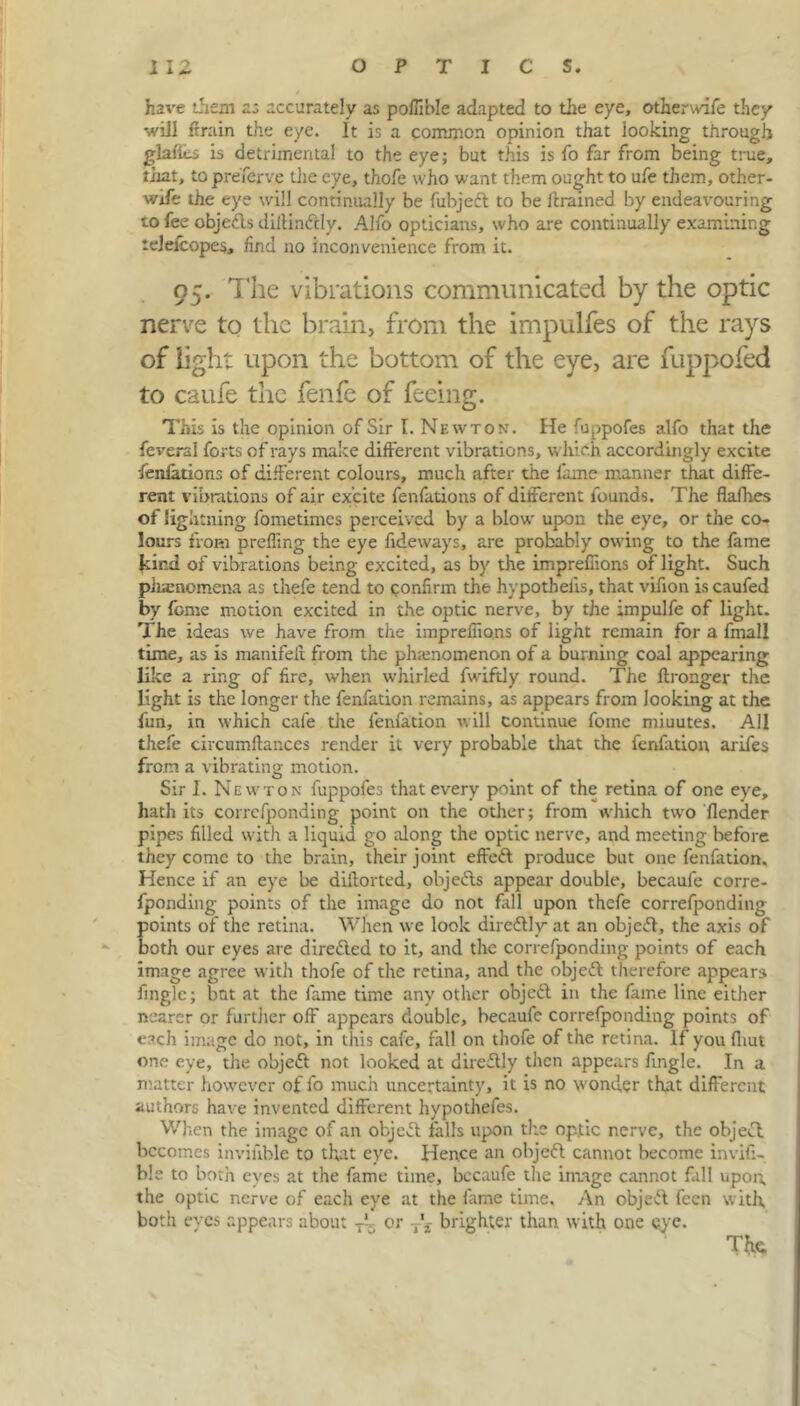 have them as accurately as pollible adapted to the eye, otherwife they will (train the eye. It is a common opinion that looking through glaiics is detrimental to the eye; but this is fo far from being true, that, to preserve tiie eye, thofe who want them ought to ufe them, other- wife the eye will continually be fubjed to be drained by endeavouring to fee objeds dillindly. Alfo opticians, who are continually examining telelcopes, find no inconvenience from it. 95. The vibrations communicated by the optic nerve to the brain, from the impulfes of the rays of light upon the bottom of the eye, are fuppofed to caufe the fenfe of feeing. This is the opinion of Sir I. Newton. He fuppofes alfo that the feverai forts of rays make different vibrations, which accordingly excite •fenfations of different colours, much after the fame manner that diffe- rent vibrations of air excite fenfations of different founds. The flafhes of light ning fometimes perceived by a blow upon the eye, or the co- lours from prefling the eye Tideways, are probably owing to the fame Jtind of vibrations being excited, as by the impreffions of light. Such pinenomena as thefe tend to confirm the hypothecs, that vifion is caufed by feme motion excited in the optic nerve, by the impulfe of light. The ideas we have from the impreffions of light remain for a fmall time, as is manifeif from the phamomenon of a burning coal appearing like a ring of fire, when whirled fwiftly round. The ftronger the light is the longer the fenfation remains, as appears from looking at the fun, in which cafe the fenfation will continue foine miuutes. Ail thefe circumftances render it very probable that the fenfation arifes from a vibrating motion. Sir I. Newton fuppofes that every point of the retina of one eye, hath its correfponding point on the other; from which two (lender pipes filled with a liquid go along the optic nerve, and meeting before they conic to the brain, their joint effect produce but one fenfation. Hence if an eye be diitorted, objects appear double, becaufe corre- fponding points of the image do not fill upon thefe correfponding points of the retina. When we look diredly at an objed, the axis of both our eyes are direded to it, and the correfponding points of each image agree with thofe of the retina, and the objed therefore appears fingle; bot at the fame time any other objed in the fame line either nearer or further off appears double, becaufe correfponding points of each image do not, in this cafe, fall on thofe of the retina. If you firnt one eye, the objed not looked at diredly then appears fingle. In a matter however of fo much uncertainty, it is no wonder that different authors have invented different hypothefes. When the image of an objed falls upon the optic nerve, the objed. becomes inviiible to that eye. Hence an objed cannot become invifi- ble to both eyes at the fame time, becaufe the image cannot fall upon, the optic nerve of each eye at the fame time. An objed feen with, both eyes appears about Tf or brighter than with one eye. Tfc