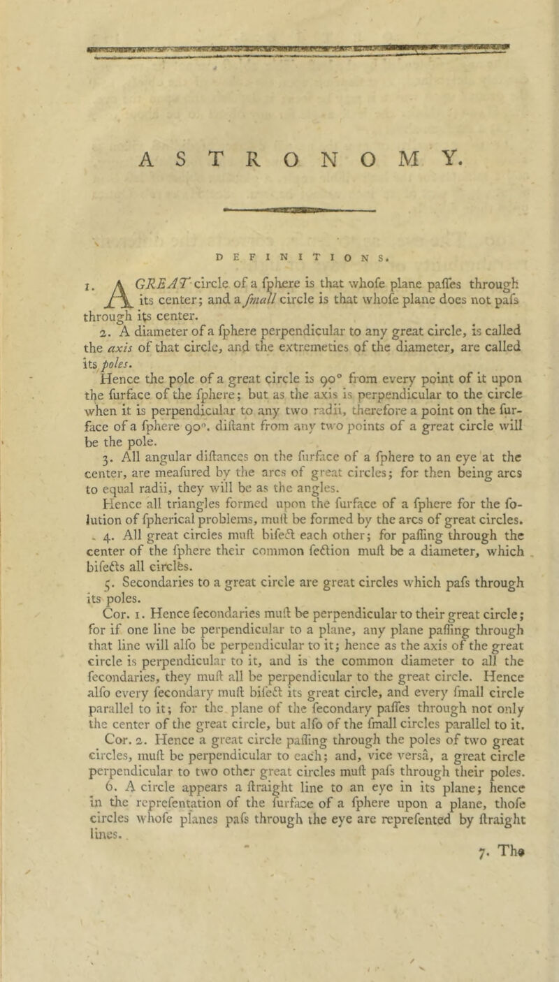 \ DEFINITIONS. i. A GREJT clrclc of a fphere is that whofe plane paffes through its center; and a fjnall circle is that whofe plane does not pafs through its center. 2. A diameter of a fphere perpendicular to any great circle, is called the axis of that circle, and the extremeties of the diameter, are called its poles. Hence the pole of a great circle is 90° from every point of it upon the furface of the fphere; but as the axis is perpendicular to the circle when it is perpendicular to any two radii, therefore a point on the fur- face of a fphere 90'. diitant from any two points of a great circle will be the pole. 3. All angular diltances on the furface of a fphere to an eye at the center, are meafured by the arcs of great circles; for then being arcs to equal radii, they will be as the angles. Hence all triangles formed upon the furface of a fphere for the fo- lution of fpherical problems, mult be formed by the arcs of great circles. . 4. All great circles mult bifedt each other; for palling through the center of the fphere their common fedtion mult be a diameter, which bifedts all circlfes. Secondaries to a great circle are great circles which pafs through its poles. Cor. 1. Hence fecondaries mult be perpendicular to their great circle; for if one line be perpendicular to a plane, any plane palling through that line will alfo be perpendicular to it; hence as the axis of the great circle is perpendicular to it, and is the common diameter to all the fecondaries, they mult all be perpendicular to the great circle. Hence alfo every fecondary mult bifedt its great circle, and every fmall circle parallel to it; for the plane of the fecondary palfes through not only the center of the great circle, but alfo of the fmall circles parallel to it. Cor. 2. Hence a great circle palling through the poles of two great circles, mult be perpendicular to each; and, vice versa, a great circle perpendicular to two other great circles mult pafs through their poles. 6. A circle appears a Itraight line to an eye in its plane; hence in the reprefentation of the furface of a fphere upon a plane, thofe circles whole planes pafs through the eye are reprefented by Itraight lines.. 7. Th» ✓