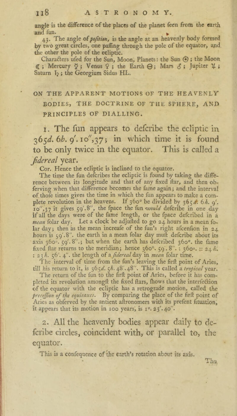 angle is the difference of the places of the planet feen from the earth and fun. . 43. The angle ofpofition, is the angle at an heavenly body formed by two great circles, one palfing through the pole of the equator, and the other the pole of the ecliptic. Characters ufed for the Sun, Moon, Planets: the Sun 0 ; the Moon <J ; Mercury $ > Venus 9 ; the Earth ©; Mars £ ; Jupiter 1/. ; Saturn I; ; the Georgium Sidus HL. ON THE APPARENT MOTIONS OF THE HEAVENLY BODIES, THE DOCTRINE OF THE SPHERE, AND PRINCIPLES OF DIALLING. 1. The fun appears to defcribe the ecliptic in 365^. 6h. 9'. 1 o,37 j in which time it is found to be only twice in the equator. This is called a fdereal year. Cor. Hence the ecliptic is inclined to the equator. The time the fun defcribes the ecliptic is found by taking the diffe- rence between its longitude and that of any fixed liar, and then ob- ferving when that difference becomes the fame again; and the interval of thole times gives the time in which the fun appears to make a com- plete revolution in the heavens. If 360° be divided by 365^. 6h. g'. io',37 i*- giyes 59'-8, the fpace the fun ‘would defcribe in one day if all the days were of the fame length, or the fpace deferibed in a mean folar day. Let a clock be adjufted to go 24 hours in a mean fo- lar day; then as the mean increafe of the fun’s right afcenfion in 24 hours is 39'. 8. the earth in a mean folar day muft defcribe about its axis 360°. 59'. 8A; but when the earth has deferibed 360°. the fame fixed liar returns to the meridian; hence 360°. 59'. 8. : 360°. :: 24/;. : 23//. 56'. 4. the length of a Jtdereal day in mean folar time. The interval of time from the fun’s leaving the firfl point of Aries, till his return to it, is 36 ^d. 3//. 48 .48. This is called a tropical year. The return of the fun to the firfl point of Aries, before it has com- pleted its revolution amongll the fixed liars, fhows that the interfeftion of the equator with the ecliptic has a retrograde motion, called the precejjlon of the equinoxes. By comparing the place of the firfl point of Aries as obferved by the antient altronomers with its prefent fituation, it appears that its motion in 100 years, is i°. 23'. 40. 2. All the heavenly bodies appear daily to de- feribe circles, coincident with, or parallel to, the equator. This is a confequence of the earth’s rotation about its axis. Thai.