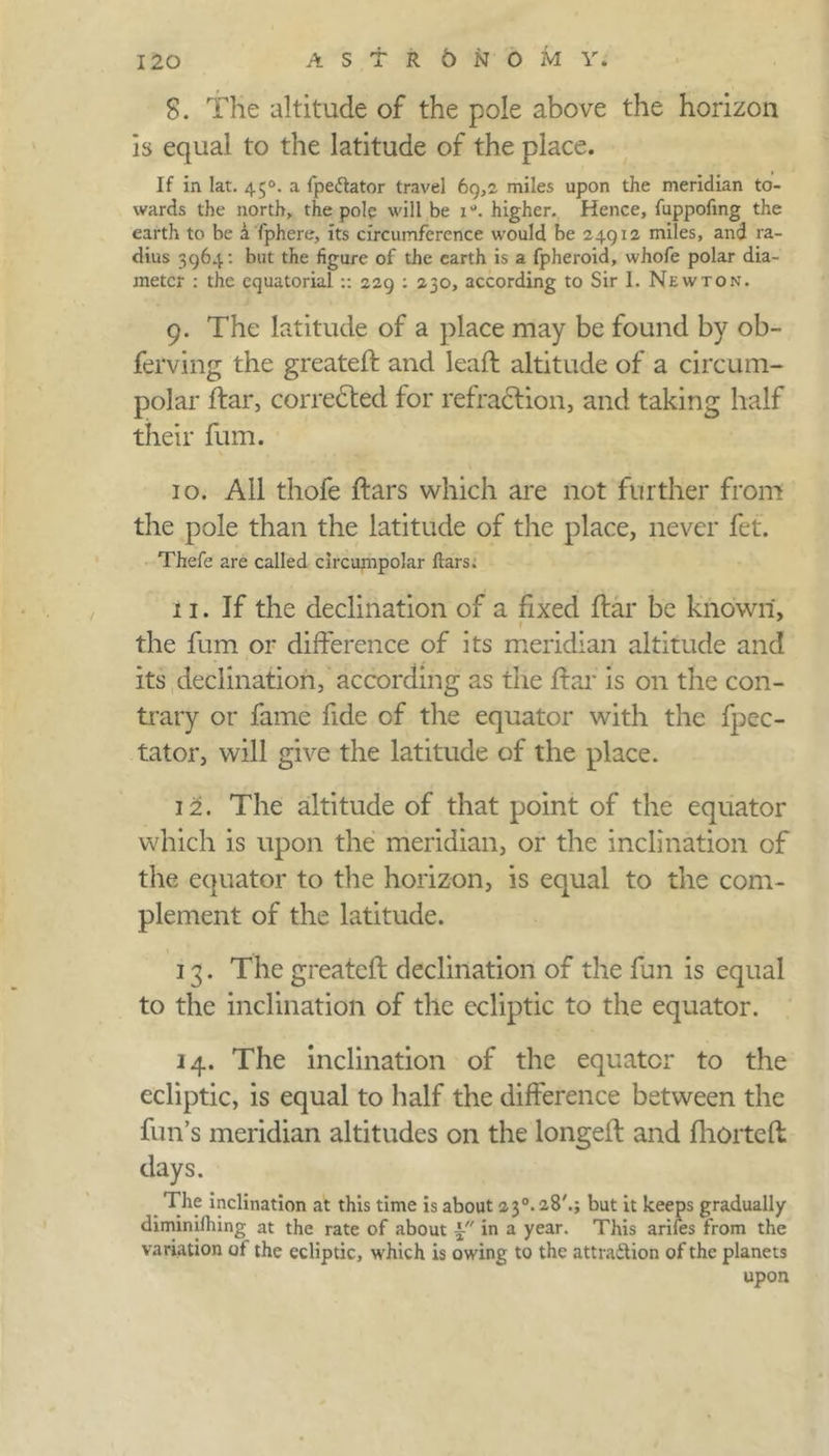 8. The altitude of the pole above the horizon is equal to the latitude of the place. If in Iat. 45°. a fpeCtator travel 69,2. miles upon the meridian to- wards the north, the pole will be 1 °. higher. Hence, fuppofmg the earth to be a fphere, its circumference would be 24912 miles, and ra- dius 3964: but the figure of the earth is a fpheroid, whofe polar dia- meter : the equatorial:: 229 : 230, according to Sir I. Newton. 9. The latitude of a place may be found by ob- ferving the greateft and leaft altitude of a circum- polar ftar, corrected for refraction, and taking half their fum. 10. All thofe ftars which are not further from the pole than the latitude of the place, never fet. Thefe are called circumpolar ftars; 11. If the declination of a fixed ftar be known, the fum or difference of its meridian altitude and its declination, according as the ftar is on the con- trary or fame fide of the equator with the fpec- tator, will give the latitude of the place. 12. The altitude of that point of the equator which is upon the meridian, or the inclination of the equator to the horizon, is equal to the com- plement of the latitude. 13. The greateft declination of the fun is equal to the inclination of the ecliptic to the equator. 14. The inclination of the equator to the ecliptic, is equal to half the difference between the fun’s meridian altitudes on the longeft and fhorteft days. The inclination at this time is about 23°. 28'.; but it keeps gradually diminifhing at the rate of about in a year. This arifes from the variation ot the ecliptic, which is owing to the attraction of the planets upon